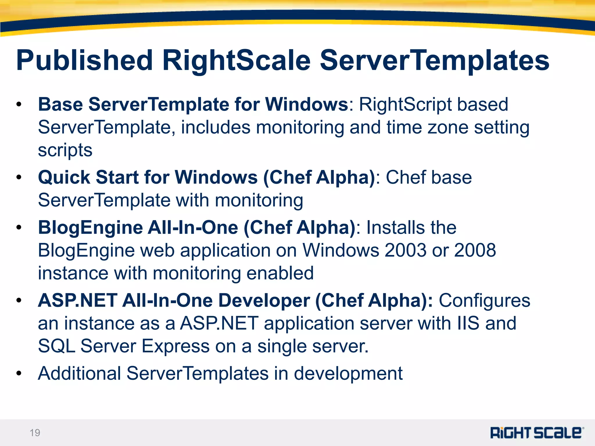Published RightScale ServerTemplates
• Base ServerTemplate for Windows: RightScript based
  ServerTemplate, includes monitoring and time zone setting
  scripts
• Quick Start for Windows (Chef Alpha): Chef base
  ServerTemplate with monitoring
• BlogEngine All-In-One (Chef Alpha): Installs the
  BlogEngine web application on Windows 2003 or 2008
  instance with monitoring enabled
• ASP.NET All-In-One Developer (Chef Alpha): Configures
  an instance as a ASP.NET application server with IIS and
  SQL Server Express on a single server.
• Additional ServerTemplates in development

 19
 
