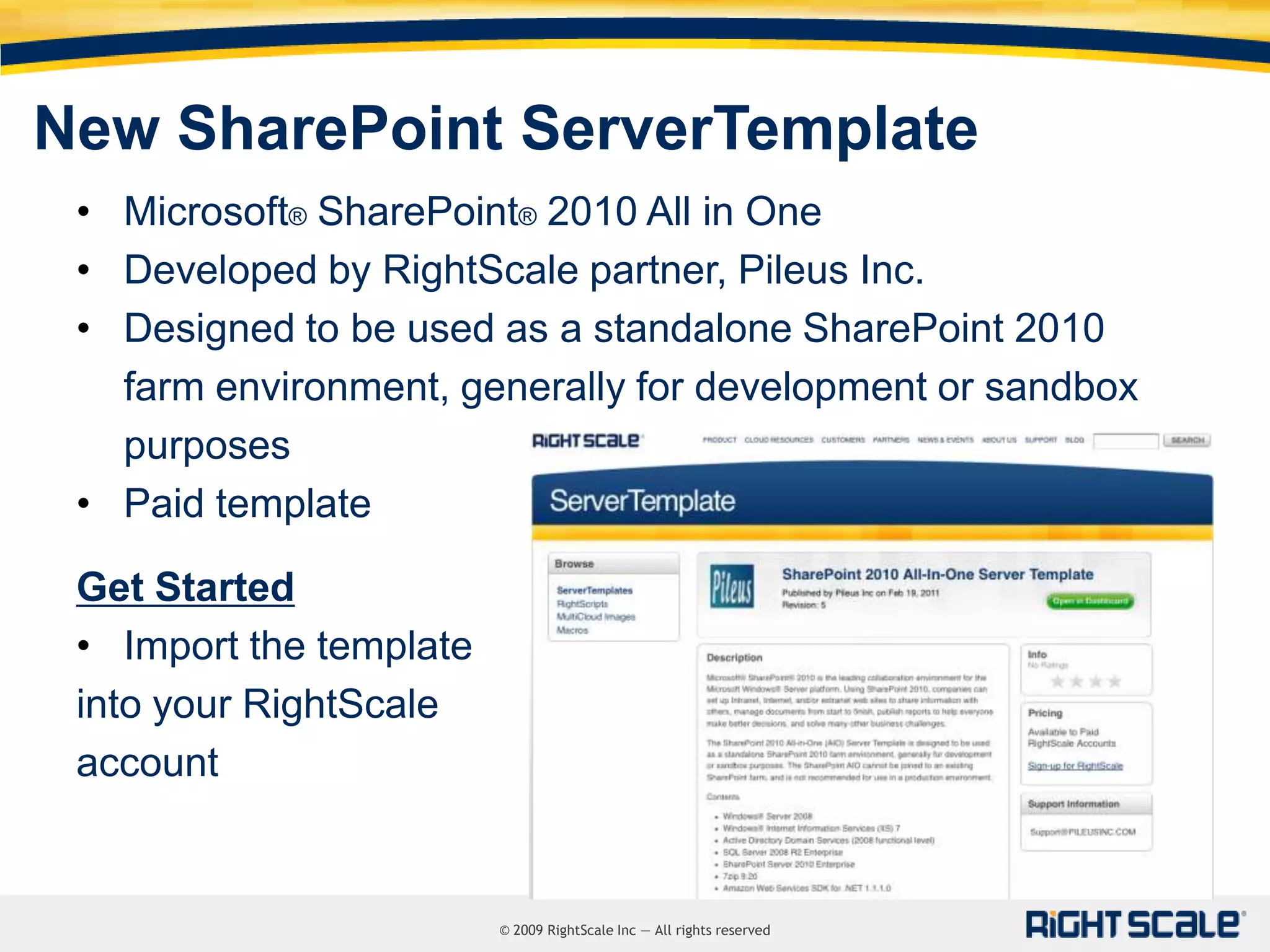 New SharePoint ServerTemplate
 • Microsoft® SharePoint® 2010 All in One
 • Developed by RightScale partner, Pileus Inc.
 • Designed to be used as a standalone SharePoint 2010
   farm environment, generally for development or sandbox
   purposes
 • Paid template

 Get Started
 • Import the template
 into your RightScale
 account


                         © 2009 RightScale Inc — All rights reserved
 