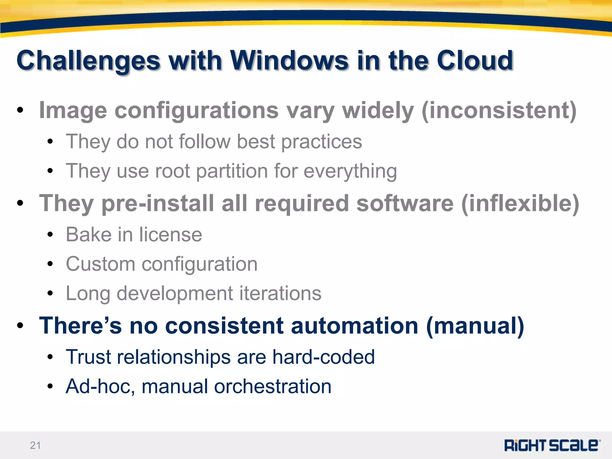 Challenges with Windows in the Cloud
• Image configurations vary widely (inconsistent)
      • They do not follow best practices
      • They use root partition for everything
• They pre-install all required software (inflexible)
      • Bake in license
      • Custom configuration
      • Long development iterations
• There’s no consistent automation (manual)
      • Trust relationships are hard-coded
      • Ad-hoc, manual orchestration

 21
 