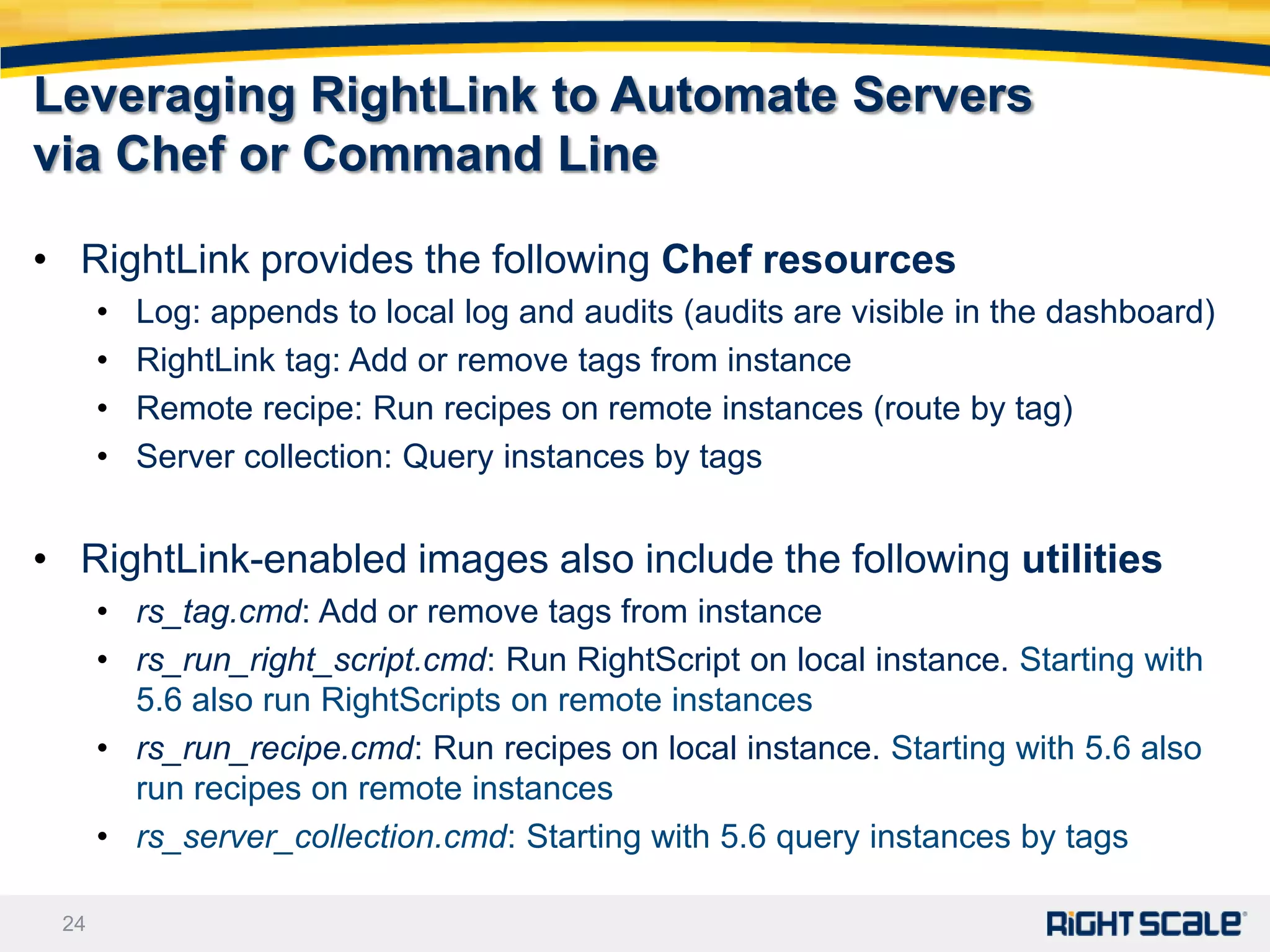 Leveraging RightLink to Automate Servers
via Chef or Command Line

• RightLink provides the following Chef resources
      •   Log: appends to local log and audits (audits are visible in the dashboard)
      •   RightLink tag: Add or remove tags from instance
      •   Remote recipe: Run recipes on remote instances (route by tag)
      •   Server collection: Query instances by tags


• RightLink-enabled images also include the following utilities
      • rs_tag.cmd: Add or remove tags from instance
      • rs_run_right_script.cmd: Run RightScript on local instance. Starting with
        5.6 also run RightScripts on remote instances
      • rs_run_recipe.cmd: Run recipes on local instance. Starting with 5.6 also
        run recipes on remote instances
      • rs_server_collection.cmd: Starting with 5.6 query instances by tags

 24
 