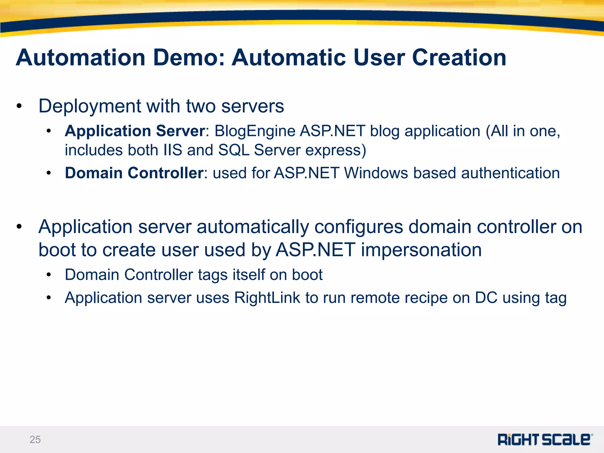 Automation Demo: Automatic User Creation

• Deployment with two servers
      • Application Server: BlogEngine ASP.NET blog application (All in one,
        includes both IIS and SQL Server express)
      • Domain Controller: used for ASP.NET Windows based authentication


• Application server automatically configures domain controller on
  boot to create user used by ASP.NET impersonation
      • Domain Controller tags itself on boot
      • Application server uses RightLink to run remote recipe on DC using tag




 25
 