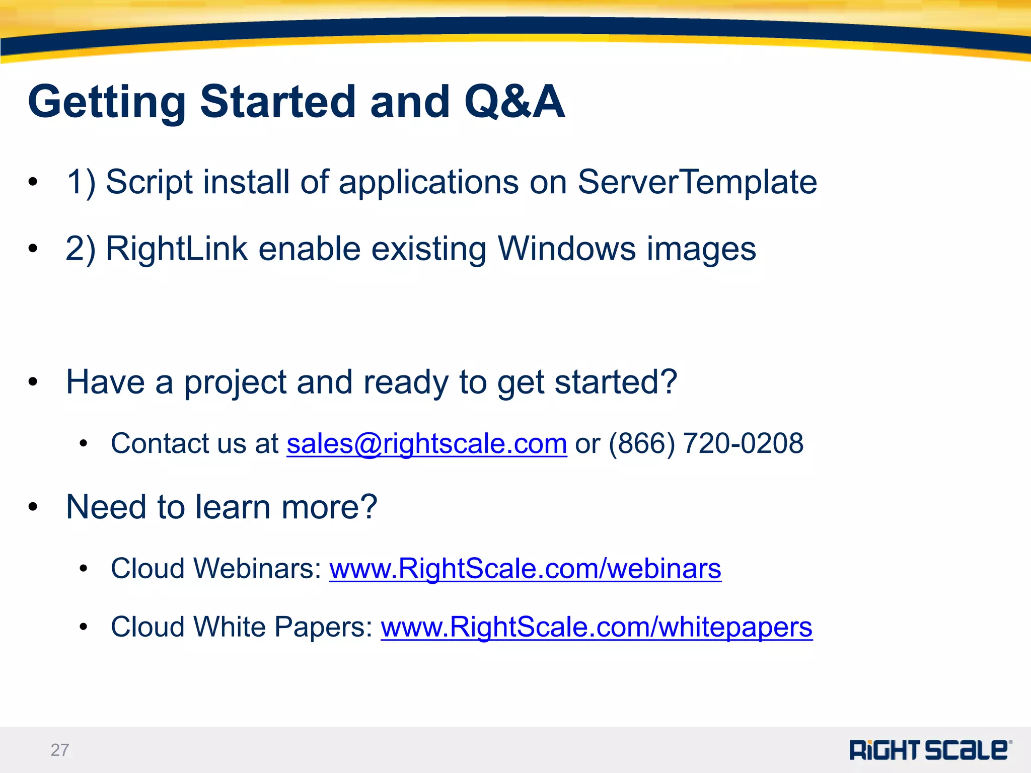 Getting Started and Q&A
• 1) Script install of applications on ServerTemplate
• 2) RightLink enable existing Windows images


• Have a project and ready to get started?
      • Contact us at sales@rightscale.com or (866) 720-0208

• Need to learn more?
      • Cloud Webinars: www.RightScale.com/webinars

      • Cloud White Papers: www.RightScale.com/whitepapers



 27
 