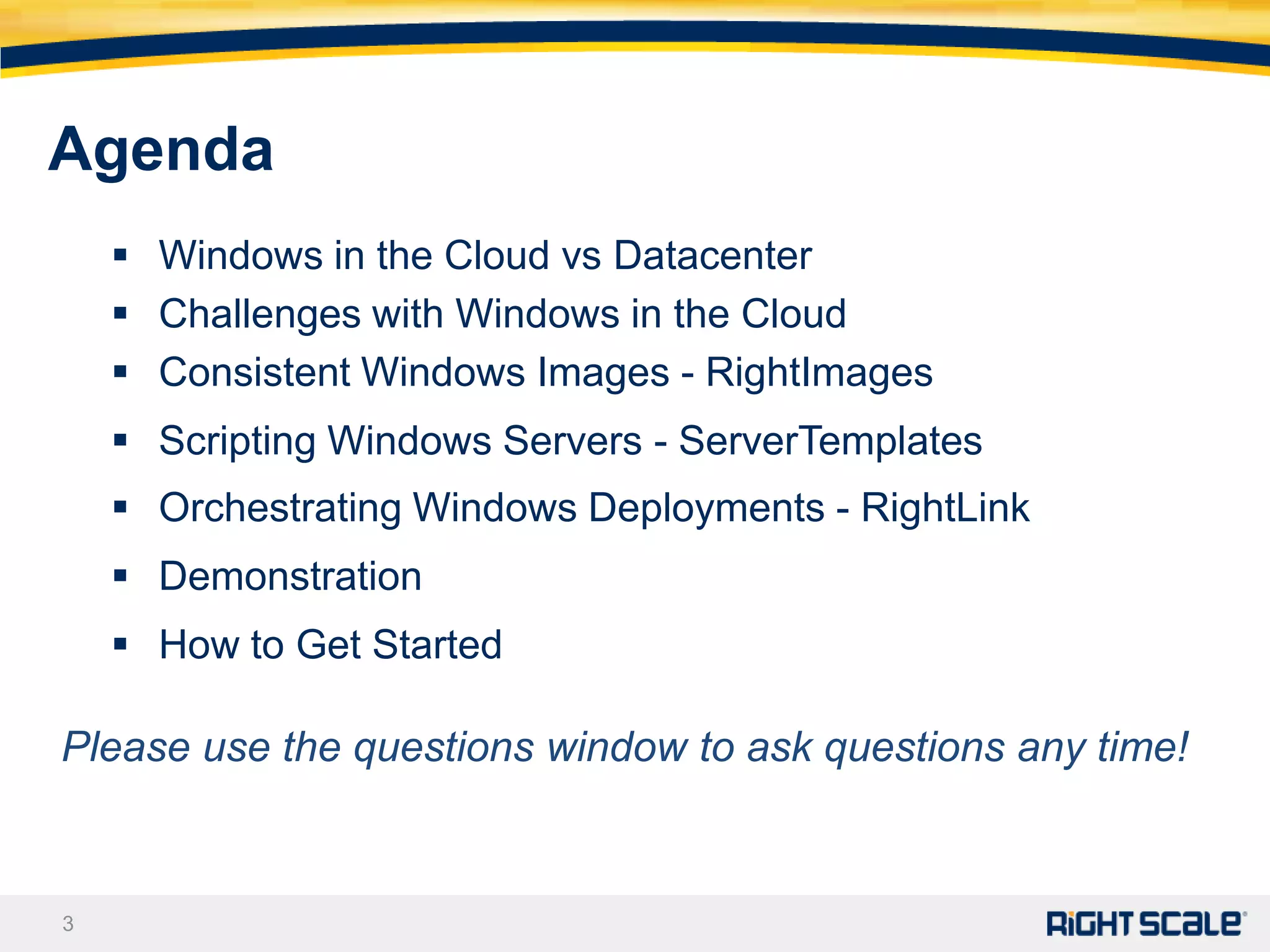 Agenda
     Windows in the Cloud vs Datacenter
     Challenges with Windows in the Cloud
     Consistent Windows Images - RightImages
     Scripting Windows Servers - ServerTemplates
     Orchestrating Windows Deployments - RightLink
     Demonstration
     How to Get Started

Please use the questions window to ask questions any time!



3
 