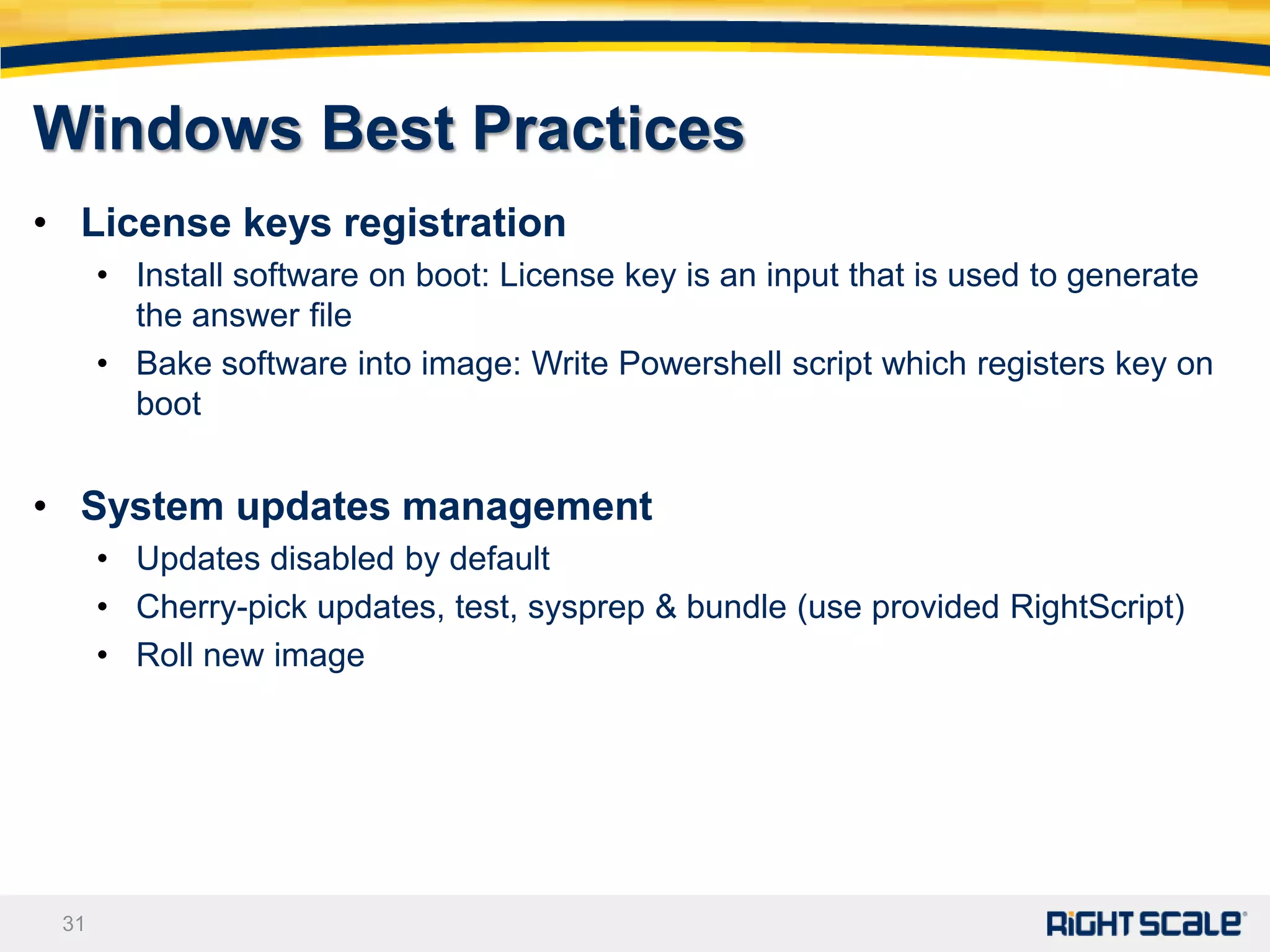Windows Best Practices
• License keys registration
      • Install software on boot: License key is an input that is used to generate
        the answer file
      • Bake software into image: Write Powershell script which registers key on
        boot


• System updates management
      • Updates disabled by default
      • Cherry-pick updates, test, sysprep & bundle (use provided RightScript)
      • Roll new image




 31
 