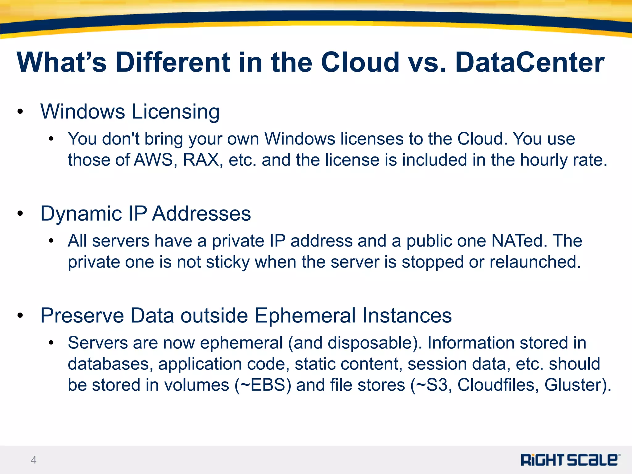 What’s Different in the Cloud vs. DataCenter
• Windows Licensing
     • You don't bring your own Windows licenses to the Cloud. You use
       those of AWS, RAX, etc. and the license is included in the hourly rate.


• Dynamic IP Addresses
     • All servers have a private IP address and a public one NATed. The
       private one is not sticky when the server is stopped or relaunched.


• Preserve Data outside Ephemeral Instances
     • Servers are now ephemeral (and disposable). Information stored in
       databases, application code, static content, session data, etc. should
       be stored in volumes (~EBS) and file stores (~S3, Cloudfiles, Gluster).



 4
 