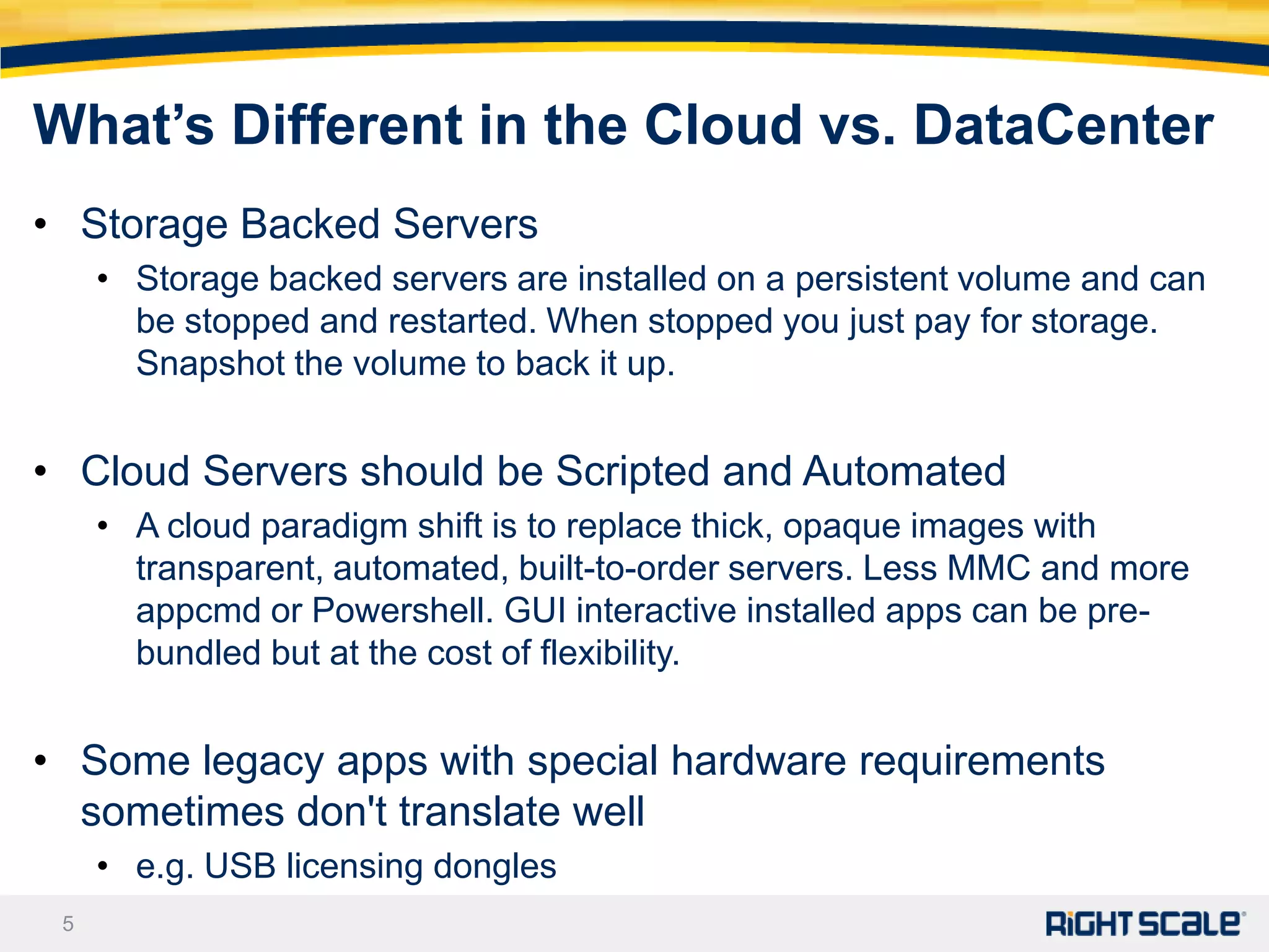 What’s Different in the Cloud vs. DataCenter
• Storage Backed Servers
     • Storage backed servers are installed on a persistent volume and can
       be stopped and restarted. When stopped you just pay for storage.
       Snapshot the volume to back it up.


• Cloud Servers should be Scripted and Automated
     • A cloud paradigm shift is to replace thick, opaque images with
       transparent, automated, built-to-order servers. Less MMC and more
       appcmd or Powershell. GUI interactive installed apps can be pre-
       bundled but at the cost of flexibility.


• Some legacy apps with special hardware requirements
  sometimes don't translate well
     • e.g. USB licensing dongles
 5
 