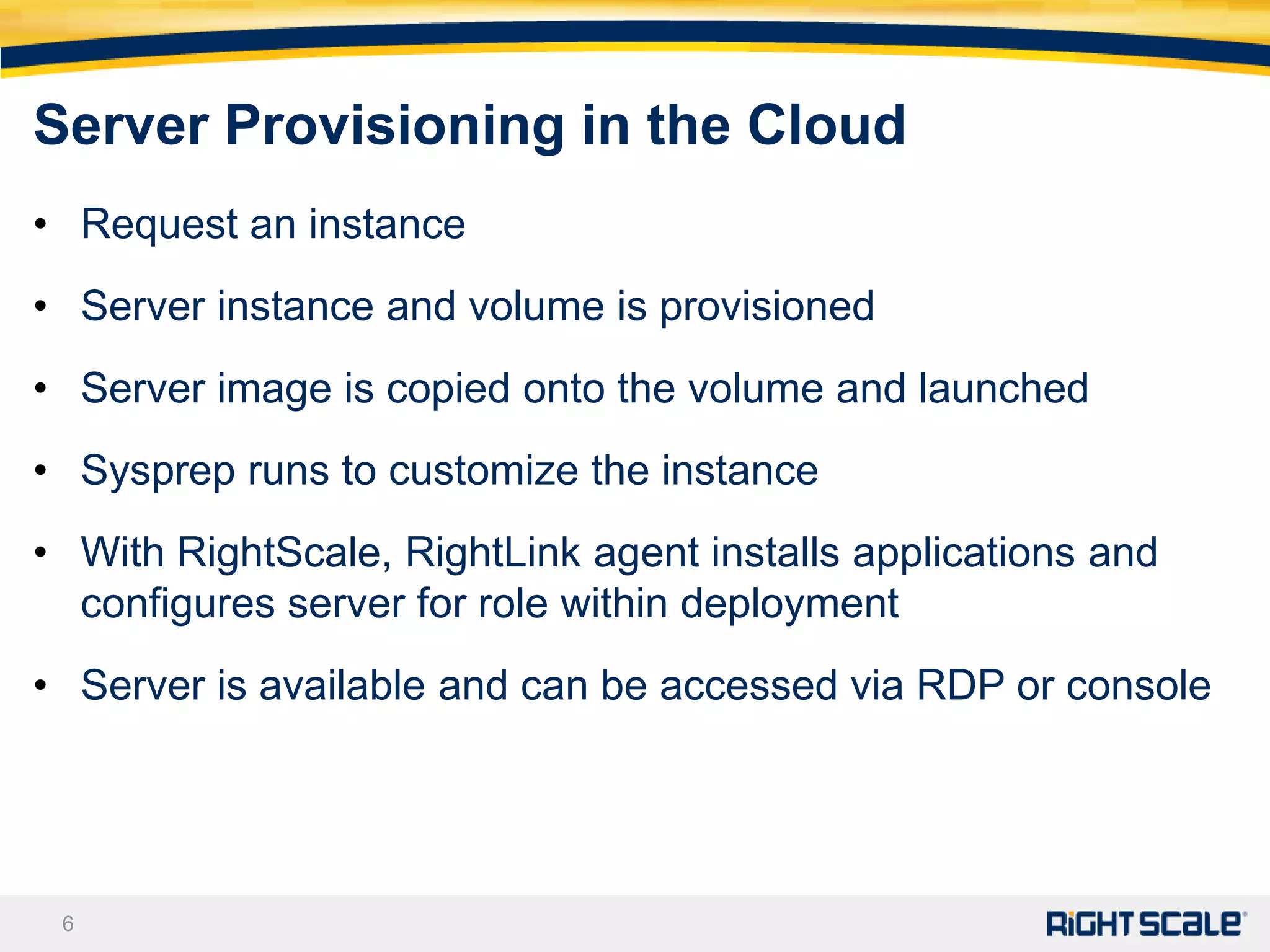 Server Provisioning in the Cloud
• Request an instance
• Server instance and volume is provisioned
• Server image is copied onto the volume and launched
• Sysprep runs to customize the instance
• With RightScale, RightLink agent installs applications and
  configures server for role within deployment
• Server is available and can be accessed via RDP or console




 6
 