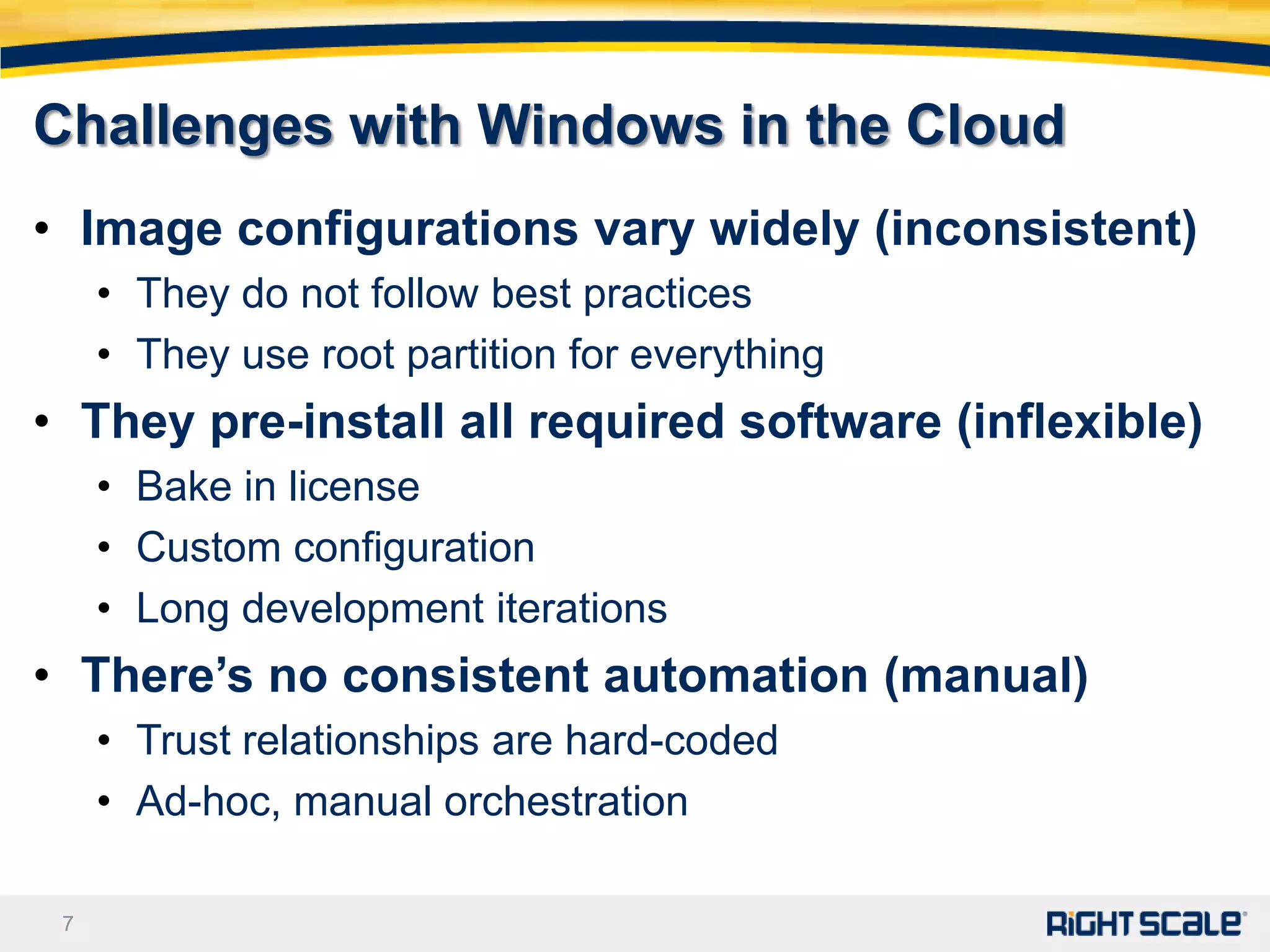 Challenges with Windows in the Cloud
• Image configurations vary widely (inconsistent)
     • They do not follow best practices
     • They use root partition for everything
• They pre-install all required software (inflexible)
     • Bake in license
     • Custom configuration
     • Long development iterations
• There’s no consistent automation (manual)
     • Trust relationships are hard-coded
     • Ad-hoc, manual orchestration

 7
 