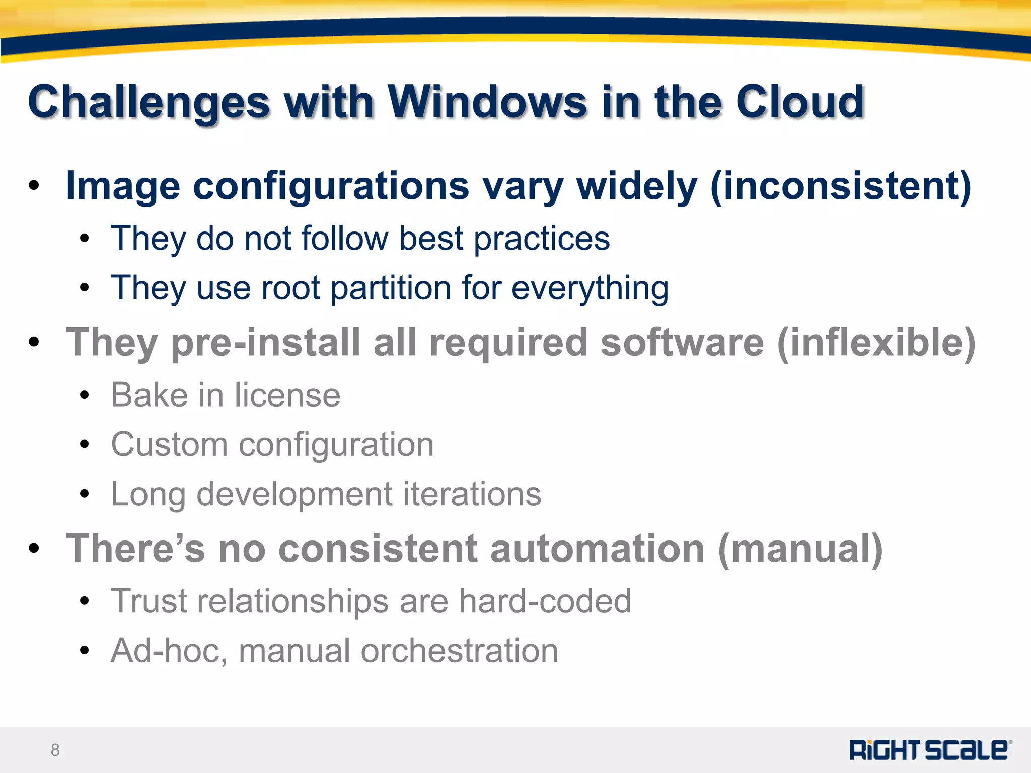 Challenges with Windows in the Cloud
• Image configurations vary widely (inconsistent)
     • They do not follow best practices
     • They use root partition for everything
• They pre-install all required software (inflexible)
     • Bake in license
     • Custom configuration
     • Long development iterations
• There’s no consistent automation (manual)
     • Trust relationships are hard-coded
     • Ad-hoc, manual orchestration

 8
 