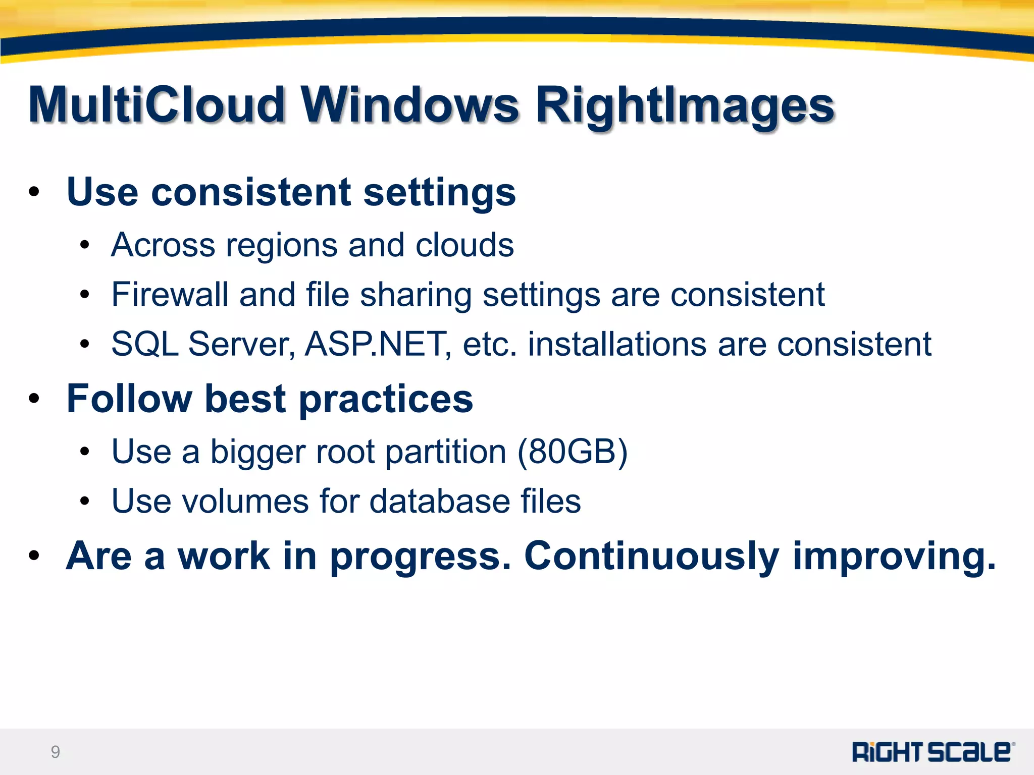 MultiCloud Windows RightImages
• Use consistent settings
     • Across regions and clouds
     • Firewall and file sharing settings are consistent
     • SQL Server, ASP.NET, etc. installations are consistent
• Follow best practices
     • Use a bigger root partition (80GB)
     • Use volumes for database files
• Are a work in progress. Continuously improving.



 9
 
