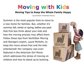 Moving with Kids
           Moving Tips to Keep the Whole Family Happy
                            Laura McHolm of NorthStar Moving



Summer is the most popular time to move to
a new home for families. But, whether it’s
summer, fall, winter or spring, before you pack
that first box think about your kids and
how the moving process may affect them.
Follow these tips from NorthStar Moving
and Storage’s expert, Laura McHolm, to
keep the move stress-free and the kids
entertained! Her company was even
featured in the American Girl Movie
which addresses the stress of moving on
children and how to stand up to bullying.
 