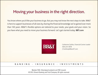 Moving your business in the right direction.
You know where you’d like your business to go. But you may not know the next steps to take. BB&T
is here to support businesses of all sizes by sharing the ﬁnancial knowledge we’ve gained over more
than 140 years. BB&T’s ﬂexible options are tailored to your needs, your goals and your vision. So
you have what you need to move your business forward. Let’s get started today. BBT.com




                                                                           Catherine Cattles, Financial Center Leader
                                                                           404.231.7878
                                                                           CCattles@BBandT.com




        B A N K I N G         .    I N S U R A N C E               .    I N V E S T M E N T S


                             Member FDIC. Only deposit products are FDIC insured.
                         © 2013, Branch Banking and Trust Company. All rights reserved.
 