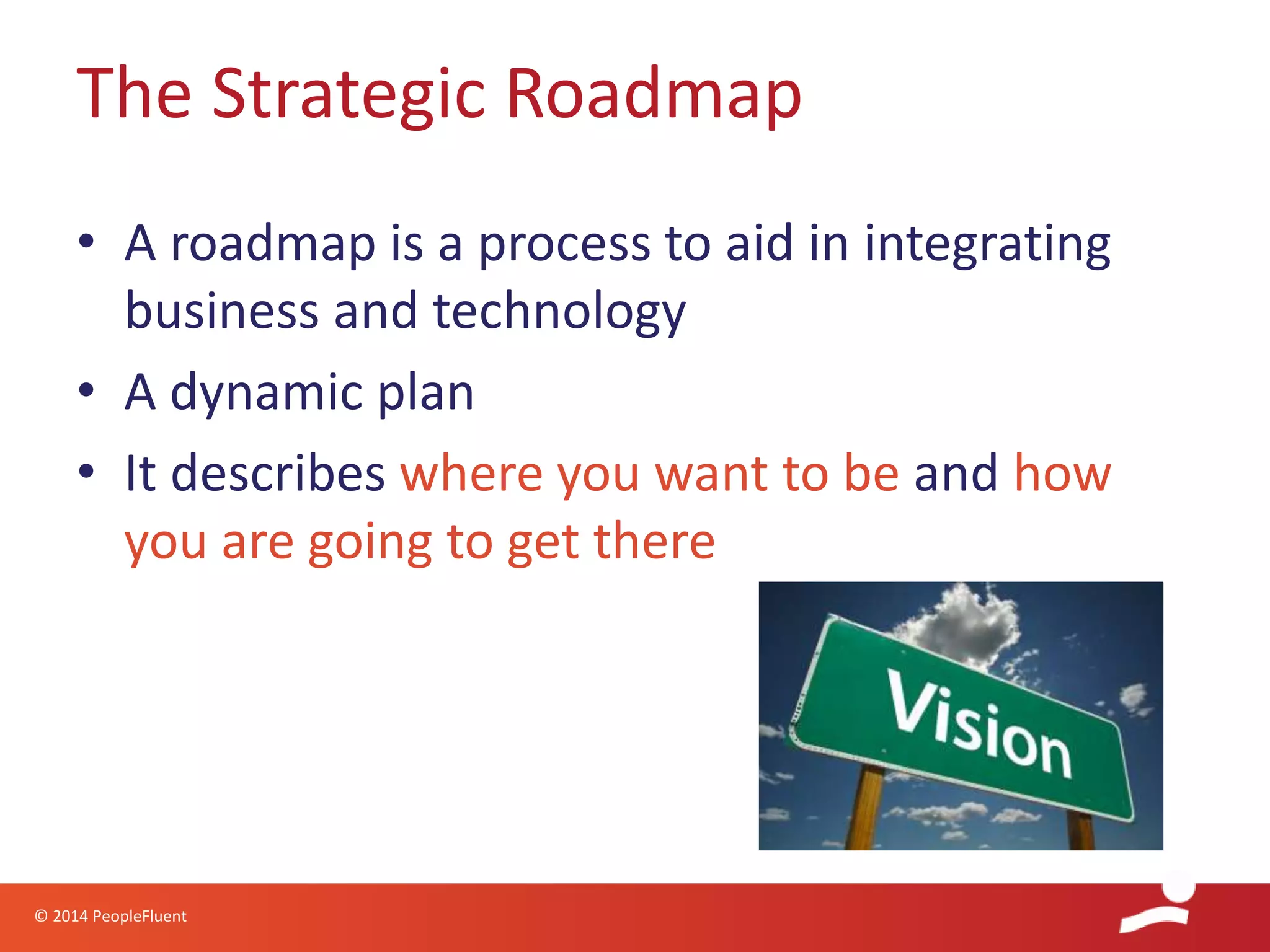 © 2014 PeopleFluent
• A roadmap is a process to aid in integrating
business and technology
• A dynamic plan
• It describes where you want to be and how
you are going to get there
The Strategic Roadmap
 