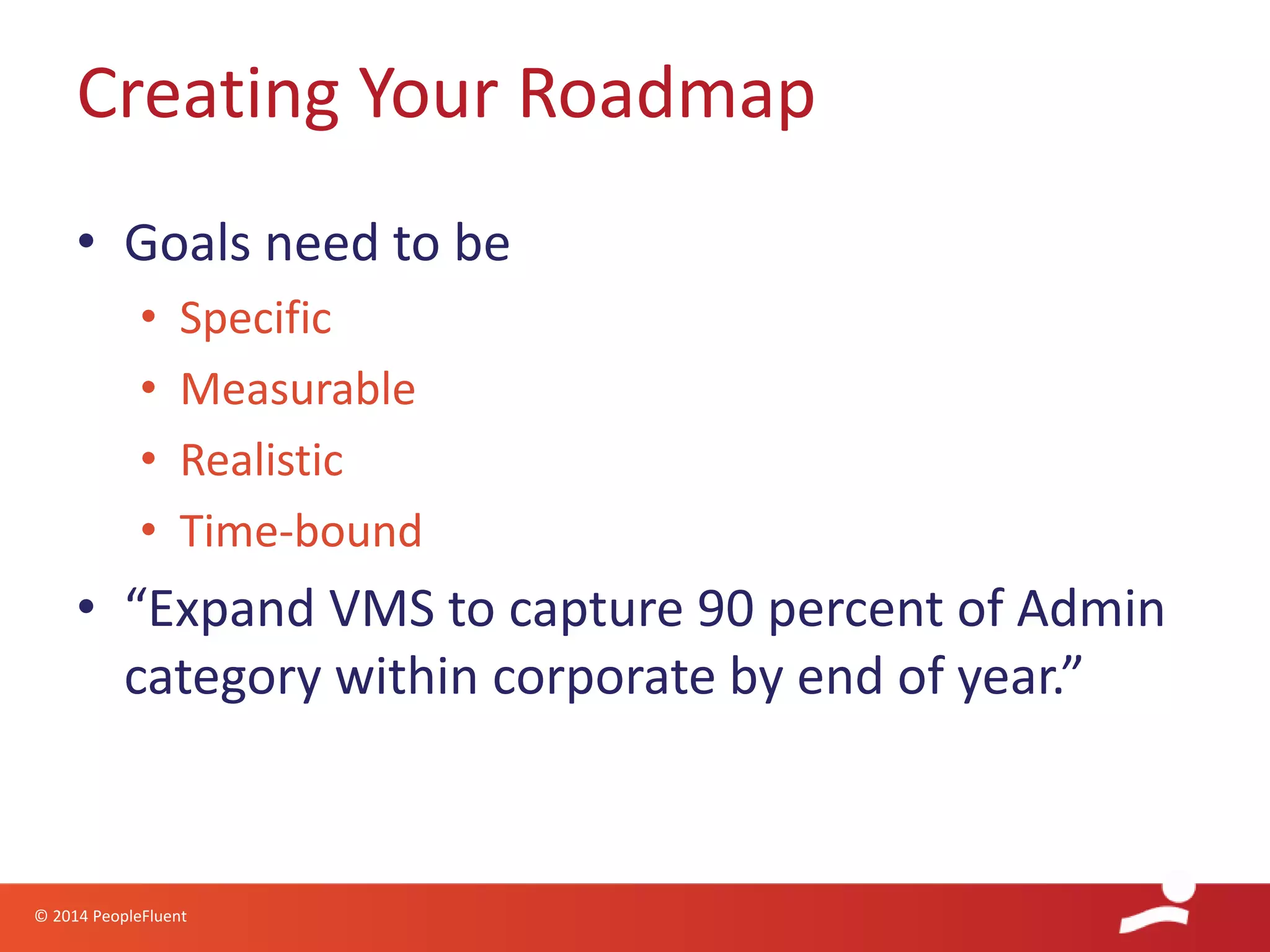 © 2014 PeopleFluent
• Goals need to be
• Specific
• Measurable
• Realistic
• Time-bound
• “Expand VMS to capture 90 percent of Admin
category within corporate by end of year.”
Creating Your Roadmap
 