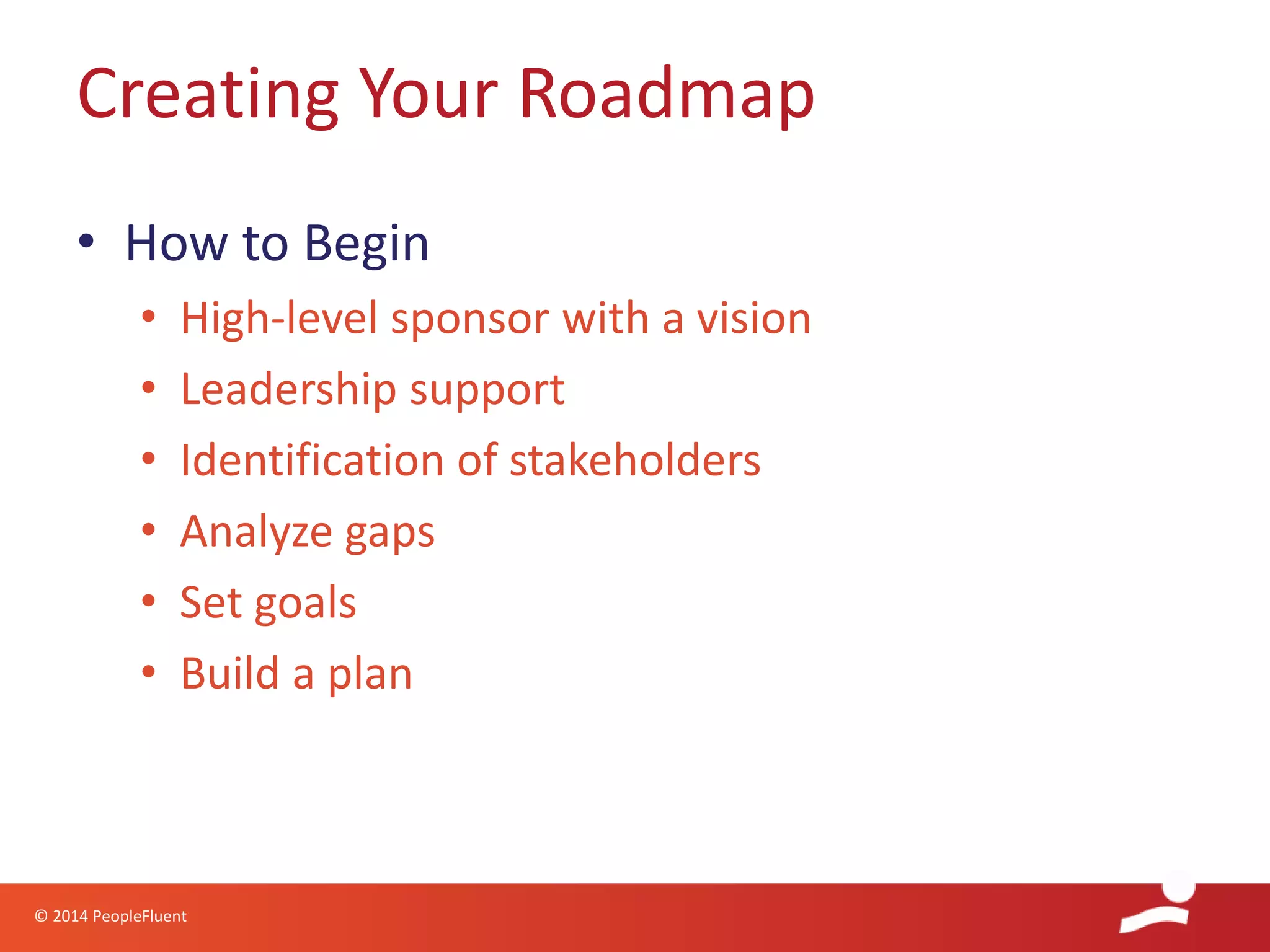 © 2014 PeopleFluent
• How to Begin
• High-level sponsor with a vision
• Leadership support
• Identification of stakeholders
• Analyze gaps
• Set goals
• Build a plan
Creating Your Roadmap
 