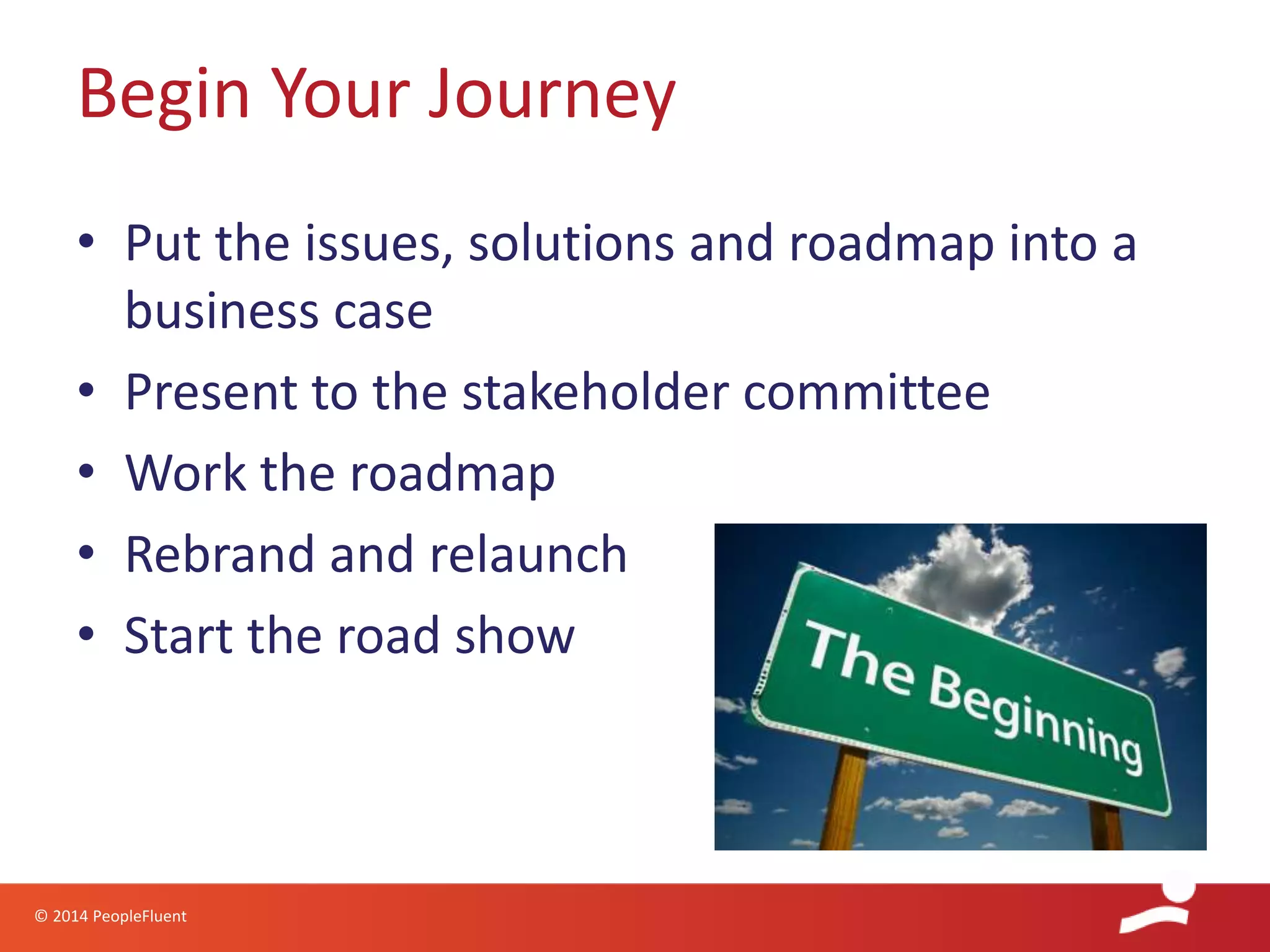 © 2014 PeopleFluent
• Put the issues, solutions and roadmap into a
business case
• Present to the stakeholder committee
• Work the roadmap
• Rebrand and relaunch
• Start the road show
Begin Your Journey
 