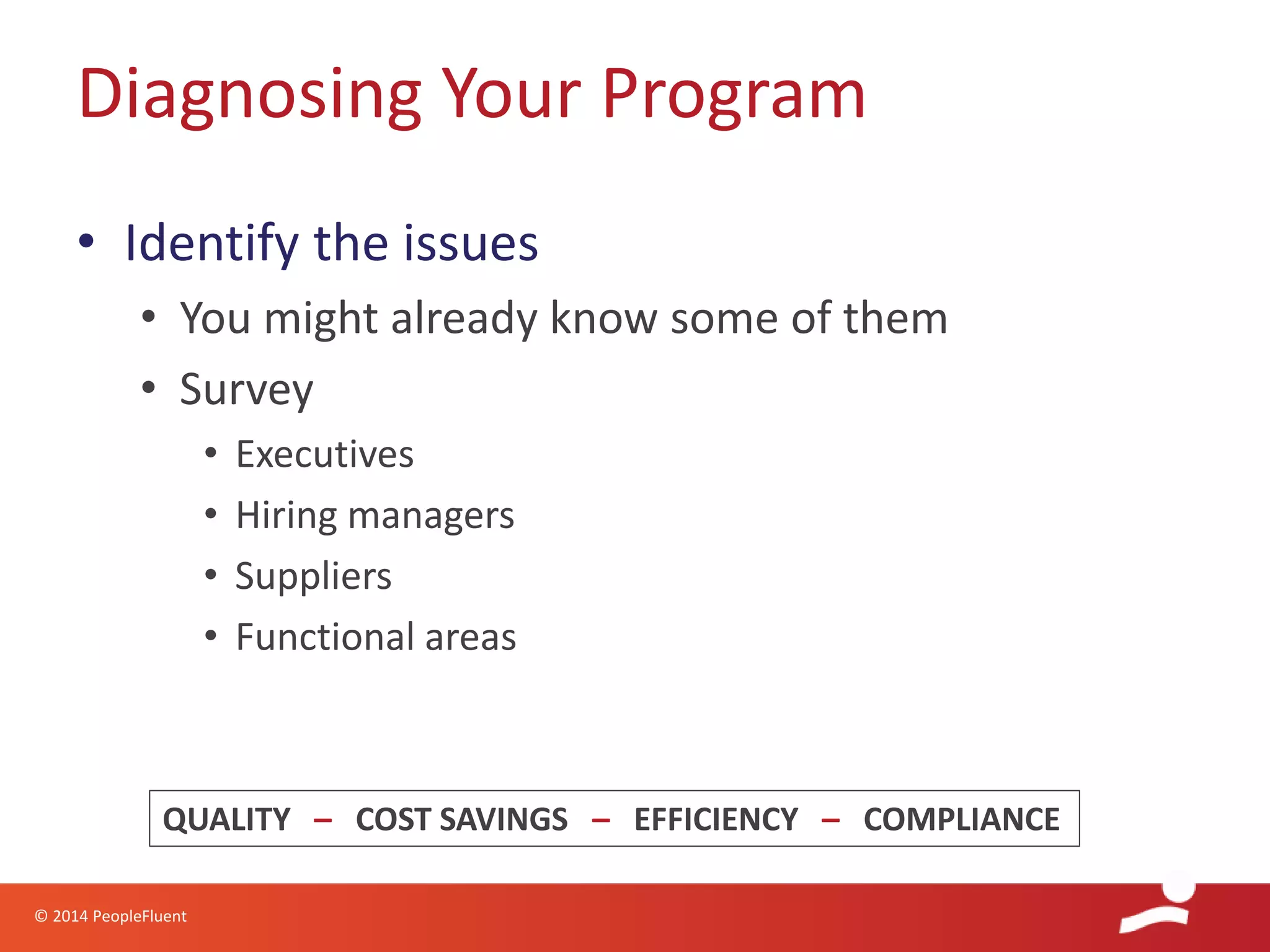 © 2014 PeopleFluent
• Identify the issues
• You might already know some of them
• Survey
• Executives
• Hiring managers
• Suppliers
• Functional areas
Diagnosing Your Program
QUALITY – COST SAVINGS – EFFICIENCY – COMPLIANCE
 
