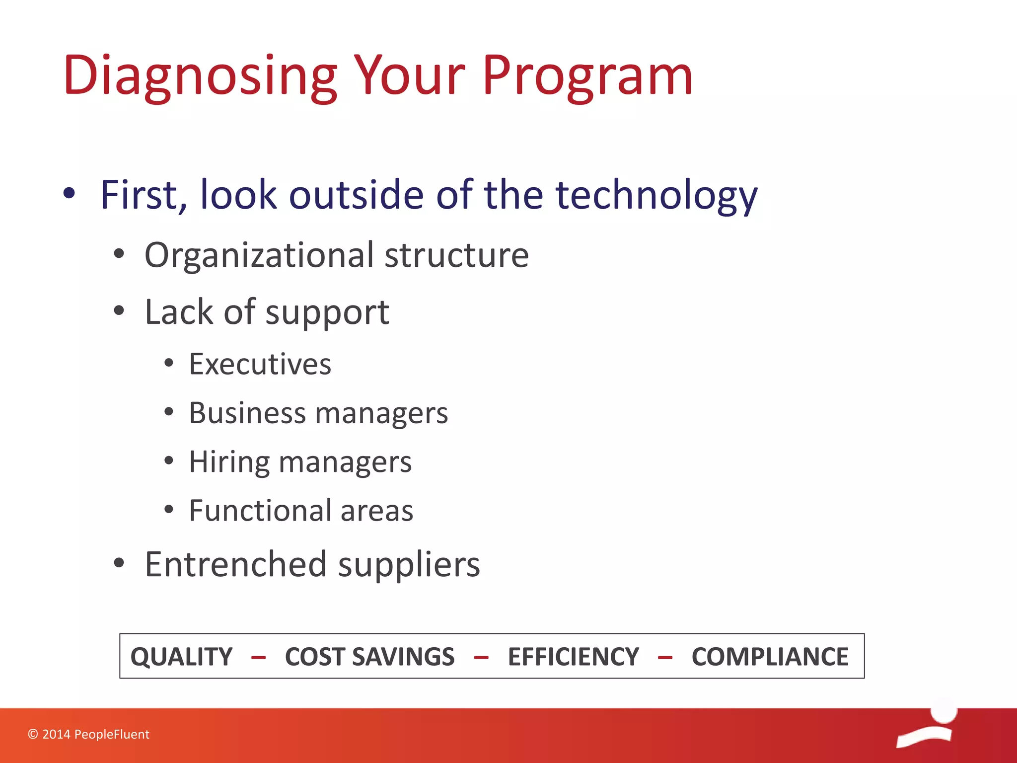 © 2014 PeopleFluent
• First, look outside of the technology
• Organizational structure
• Lack of support
• Executives
• Business managers
• Hiring managers
• Functional areas
• Entrenched suppliers
Diagnosing Your Program
QUALITY – COST SAVINGS – EFFICIENCY – COMPLIANCE
 