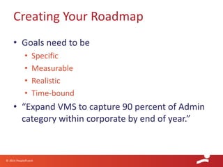 © 2014 PeopleFluent
• Goals need to be
• Specific
• Measurable
• Realistic
• Time-bound
• “Expand VMS to capture 90 percent of Admin
category within corporate by end of year.”
Creating Your Roadmap
 