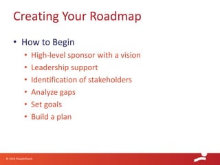 © 2014 PeopleFluent
• How to Begin
• High-level sponsor with a vision
• Leadership support
• Identification of stakeholders
• Analyze gaps
• Set goals
• Build a plan
Creating Your Roadmap
 