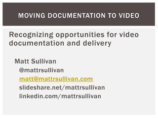 Recognizing opportunities for video
documentation and delivery
Matt Sullivan
@mattrsullivan
matt@mattrsullivan.com
slideshare.net/mattrsullivan
linkedin.com/mattrsullivan
MOVING DOCUMENTATION TO VIDEO
 