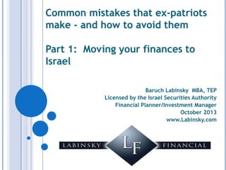 Common mistakes that expatriates
make - and how to avoid them
Part 1: Moving your finances to
Israel
Baruch Labinsky MBA, TEP
Licensed by the Israel Securities Authority
Financial Planner/Investment Manager
October 2013
www.Labinsky.com

 