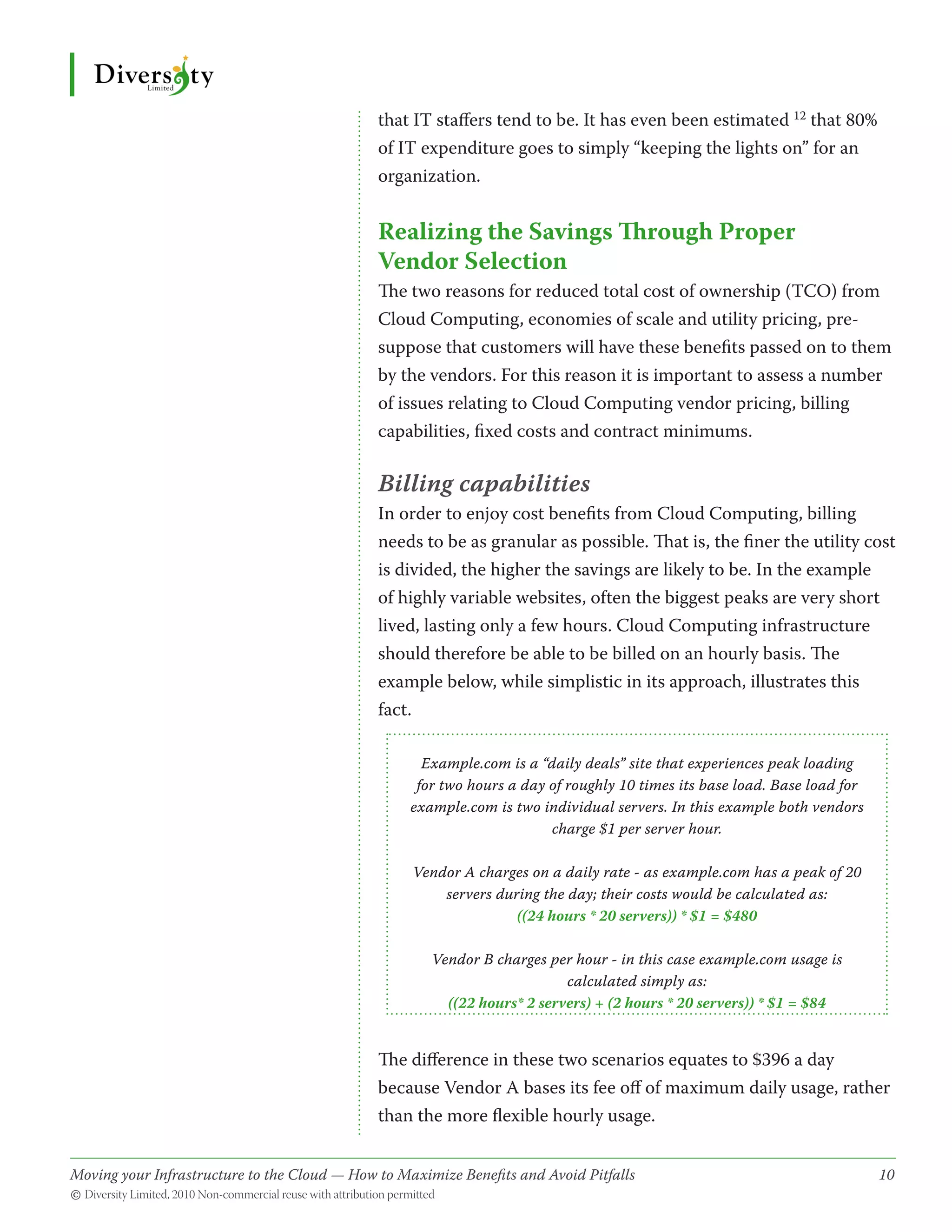 that IT staffers tend to be. It has even been estimated 12 that 80%
                                              of IT expenditure goes to simply “keeping the lights on” for an
                                              organization.


                                              Realizing the Savings Through Proper
                                              Vendor Selection
                                              The two reasons for reduced total cost of ownership (TCO) from
                                              Cloud Computing, economies of scale and utility pricing, pre-
                                              suppose that customers will have these benefits passed on to them
                                              by the vendors. For this reason it is important to assess a number
                                              of issues relating to Cloud Computing vendor pricing, billing
                                              capabilities, fixed costs and contract minimums.

                                              Billing capabilities
                                              In order to enjoy cost benefits from Cloud Computing, billing
                                              needs to be as granular as possible. That is, the finer the utility cost
                                              is divided, the higher the savings are likely to be. In the example
                                              of highly variable websites, often the biggest peaks are very short
                                              lived, lasting only a few hours. Cloud Computing infrastructure
                                              should therefore be able to be billed on an hourly basis. The
                                              example below, while simplistic in its approach, illustrates this
                                              fact.

                                                     Example.com is a “daily deals” site that experiences peak loading
                                                    for two hours a day of roughly 10 times its base load. Base load for
                                                   example.com is two individual servers. In this example both vendors
                                                                        charge $1 per server hour.

                                                   Vendor A charges on a daily rate - as example.com has a peak of 20
                                                       servers during the day; their costs would be calculated as:
                                                                  ((24 hours * 20 servers)) * $1 = $480

                                                      Vendor B charges per hour - in this case example.com usage is
                                                                          calculated simply as:
                                                        ((22 hours* 2 servers) + (2 hours * 20 servers)) * $1 = $84


                                              The difference in these two scenarios equates to $396 a day
                                              because Vendor A bases its fee off of maximum daily usage, rather
                                              than the more flexible hourly usage.


Moving your Infrastructure to the Cloud — How to Maximize Benefits and Avoid Pitfalls 	
                                                   ­                                                                       10
© Diversity Limited, 2010 Non-commercial reuse with attribution permitted
 