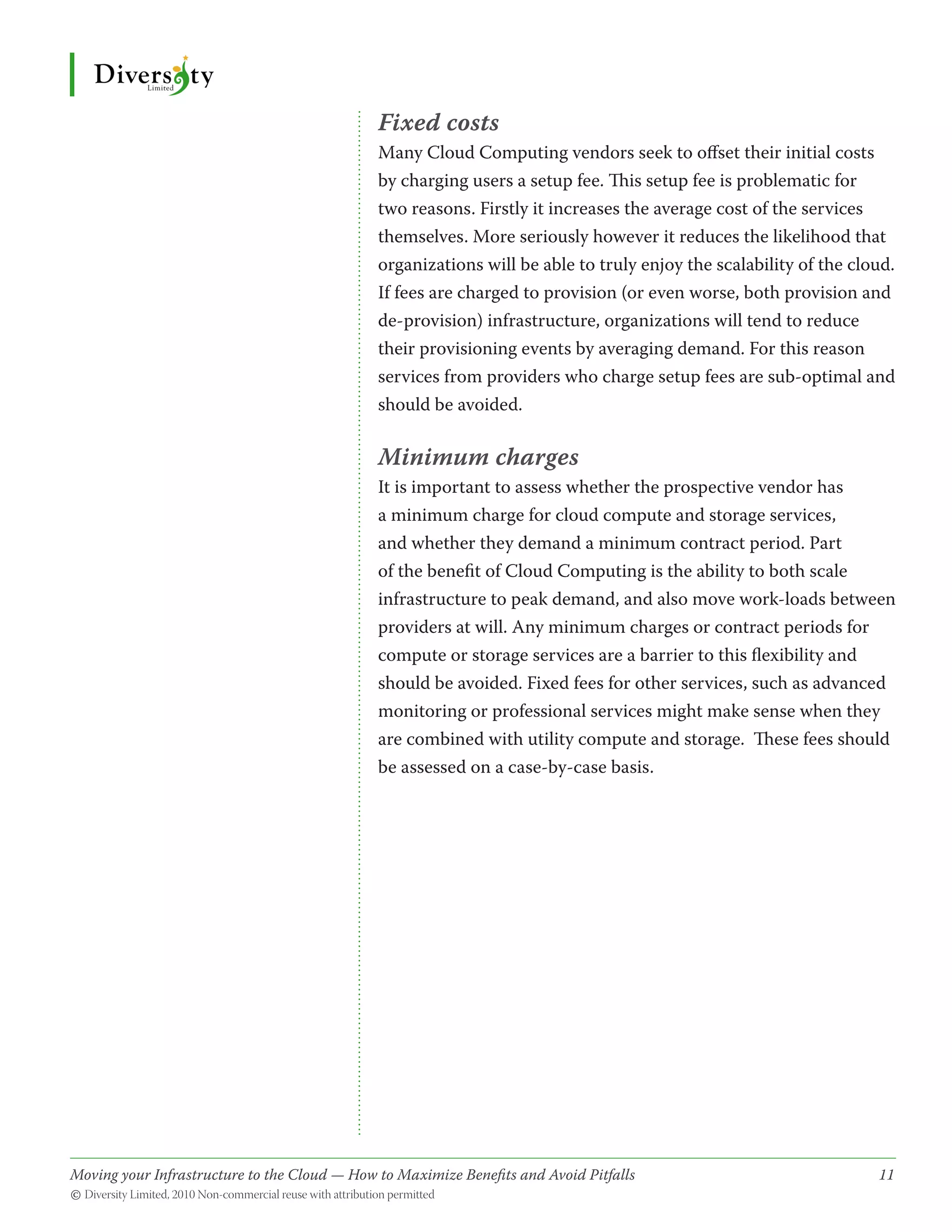 Fixed costs
                                              Many Cloud Computing vendors seek to offset their initial costs
                                              by charging users a setup fee. This setup fee is problematic for
                                              two reasons. Firstly it increases the average cost of the services
                                              themselves. More seriously however it reduces the likelihood that
                                              organizations will be able to truly enjoy the scalability of the cloud.
                                              If fees are charged to provision (or even worse, both provision and
                                              de-provision) infrastructure, organizations will tend to reduce
                                              their provisioning events by averaging demand. For this reason
                                              services from providers who charge setup fees are sub-optimal and
                                              should be avoided.

                                              Minimum charges
                                              It is important to assess whether the prospective vendor has
                                              a minimum charge for cloud compute and storage services,
                                              and whether they demand a minimum contract period. Part
                                              of the benefit of Cloud Computing is the ability to both scale
                                              infrastructure to peak demand, and also move work-loads between
                                              providers at will. Any minimum charges or contract periods for
                                              compute or storage services are a barrier to this flexibility and
                                              should be avoided. Fixed fees for other services, such as advanced
                                              monitoring or professional services might make sense when they
                                              are combined with utility compute and storage. These fees should
                                              be assessed on a case-by-case basis.




Moving your Infrastructure to the Cloud — How to Maximize Benefits and Avoid Pitfalls 	
                                                   ­                                                              11
© Diversity Limited, 2010 Non-commercial reuse with attribution permitted
 