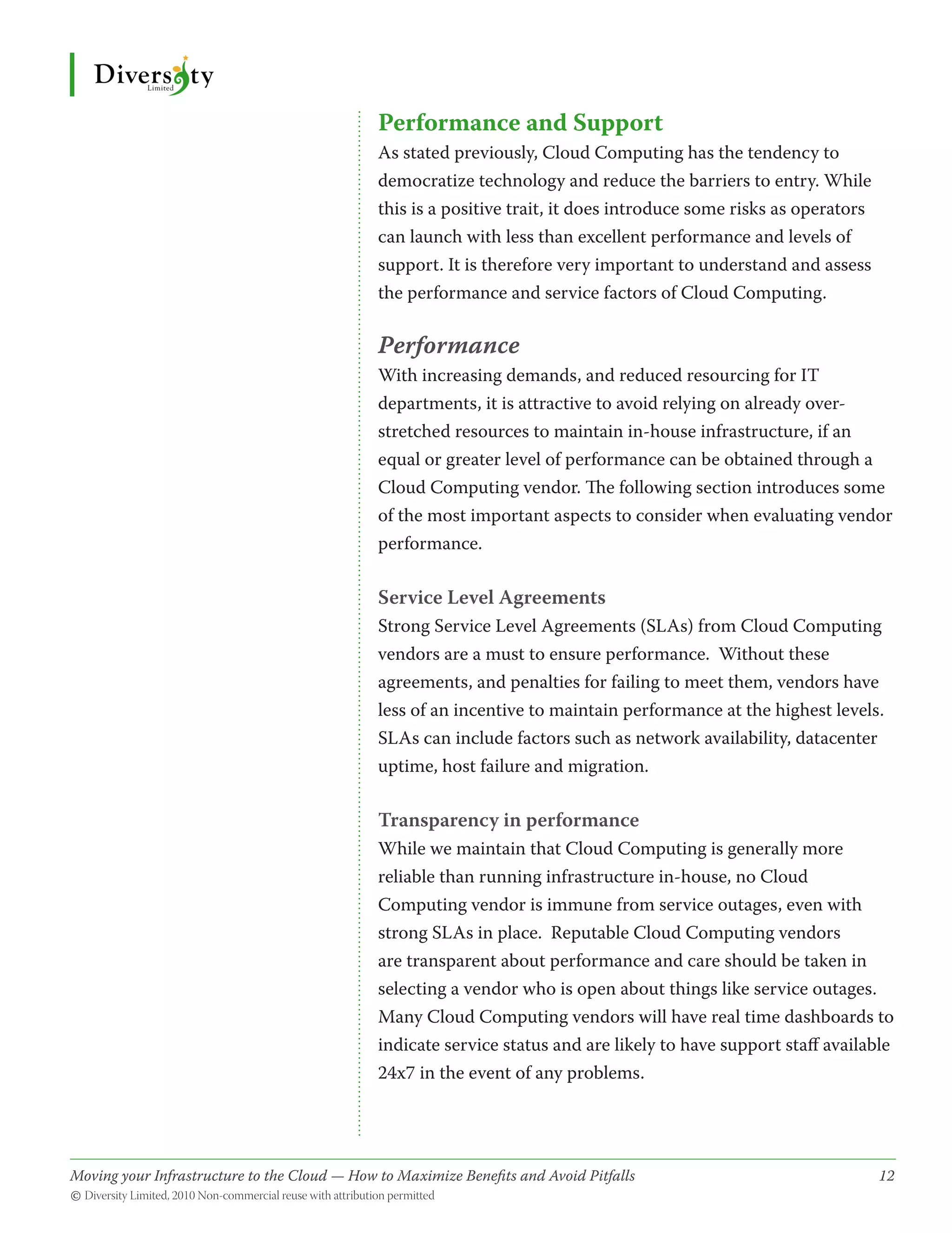 Performance and Support
                                              As stated previously, Cloud Computing has the tendency to
                                              democratize technology and reduce the barriers to entry. While
                                              this is a positive trait, it does introduce some risks as operators
                                              can launch with less than excellent performance and levels of
                                              support. It is therefore very important to understand and assess
                                              the performance and service factors of Cloud Computing.

                                              Performance
                                              With increasing demands, and reduced resourcing for IT
                                              departments, it is attractive to avoid relying on already over-
                                              stretched resources to maintain in-house infrastructure, if an
                                              equal or greater level of performance can be obtained through a
                                              Cloud Computing vendor. The following section introduces some
                                              of the most important aspects to consider when evaluating vendor
                                              performance.

                                              Service Level Agreements
                                              Strong Service Level Agreements (SLAs) from Cloud Computing
                                              vendors are a must to ensure performance. Without these
                                              agreements, and penalties for failing to meet them, vendors have
                                              less of an incentive to maintain performance at the highest levels.
                                              SLAs can include factors such as network availability, datacenter
                                              uptime, host failure and migration.

                                              Transparency in performance
                                              While we maintain that Cloud Computing is generally more
                                              reliable than running infrastructure in-house, no Cloud
                                              Computing vendor is immune from service outages, even with
                                              strong SLAs in place. Reputable Cloud Computing vendors
                                              are transparent about performance and care should be taken in
                                              selecting a vendor who is open about things like service outages.
                                              Many Cloud Computing vendors will have real time dashboards to
                                              indicate service status and are likely to have support staff available
                                              24x7 in the event of any problems.




Moving your Infrastructure to the Cloud — How to Maximize Benefits and Avoid Pitfalls 	
                                                   ­                                                                12
© Diversity Limited, 2010 Non-commercial reuse with attribution permitted
 