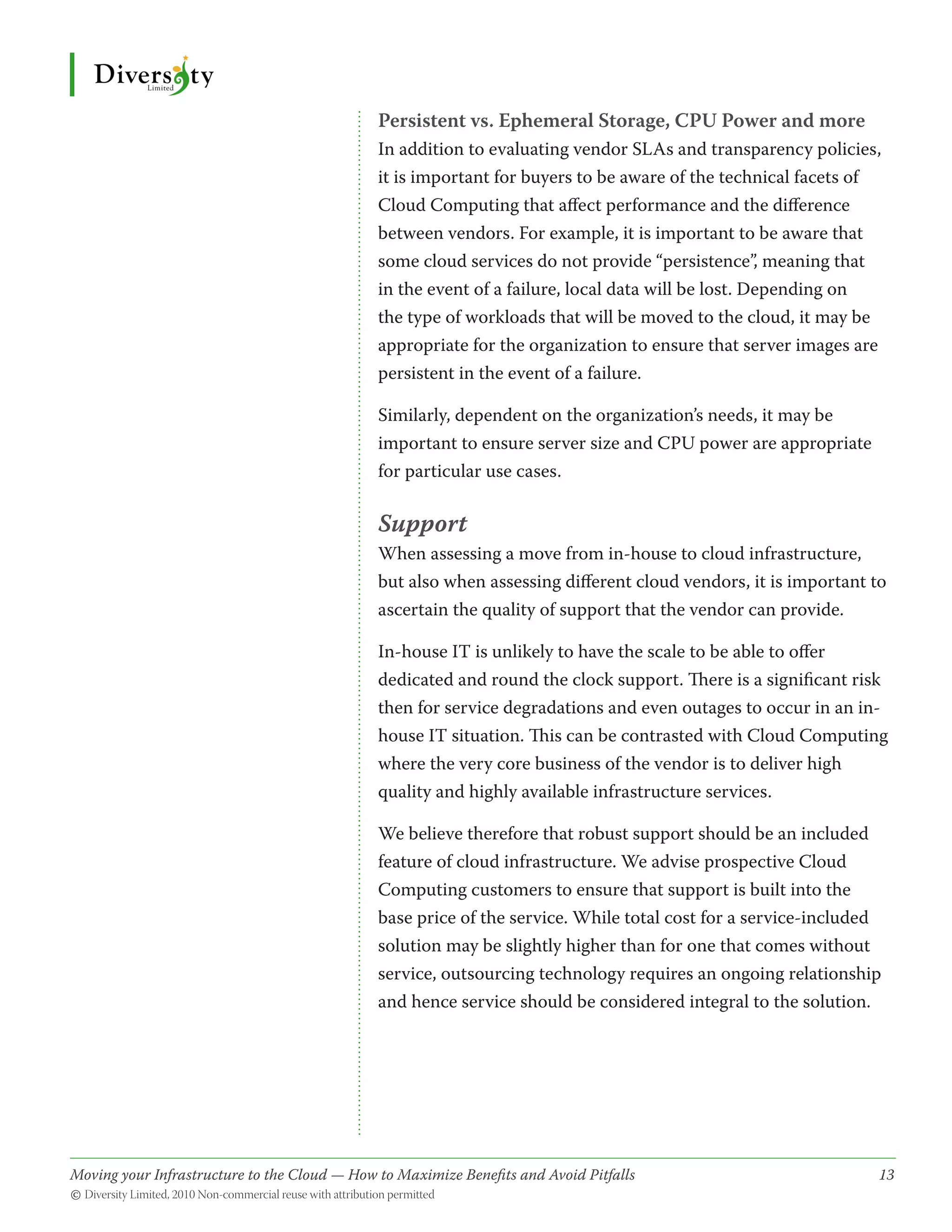 Persistent vs. Ephemeral Storage, CPU Power and more
                                              In addition to evaluating vendor SLAs and transparency policies,
                                              it is important for buyers to be aware of the technical facets of
                                              Cloud Computing that affect performance and the difference
                                              between vendors. For example, it is important to be aware that
                                              some cloud services do not provide “persistence”, meaning that
                                              in the event of a failure, local data will be lost. Depending on
                                              the type of workloads that will be moved to the cloud, it may be
                                              appropriate for the organization to ensure that server images are
                                              persistent in the event of a failure.

                                              Similarly, dependent on the organization’s needs, it may be
                                              important to ensure server size and CPU power are appropriate
                                              for particular use cases.

                                              Support
                                              When assessing a move from in-house to cloud infrastructure,
                                              but also when assessing different cloud vendors, it is important to
                                              ascertain the quality of support that the vendor can provide.

                                              In-house IT is unlikely to have the scale to be able to offer
                                              dedicated and round the clock support. There is a significant risk
                                              then for service degradations and even outages to occur in an in-
                                              house IT situation. This can be contrasted with Cloud Computing
                                              where the very core business of the vendor is to deliver high
                                              quality and highly available infrastructure services.

                                              We believe therefore that robust support should be an included
                                              feature of cloud infrastructure. We advise prospective Cloud
                                              Computing customers to ensure that support is built into the
                                              base price of the service. While total cost for a service-included
                                              solution may be slightly higher than for one that comes without
                                              service, outsourcing technology requires an ongoing relationship
                                              and hence service should be considered integral to the solution.




Moving your Infrastructure to the Cloud — How to Maximize Benefits and Avoid Pitfalls 	
                                                   ­                                                           13
© Diversity Limited, 2010 Non-commercial reuse with attribution permitted
 