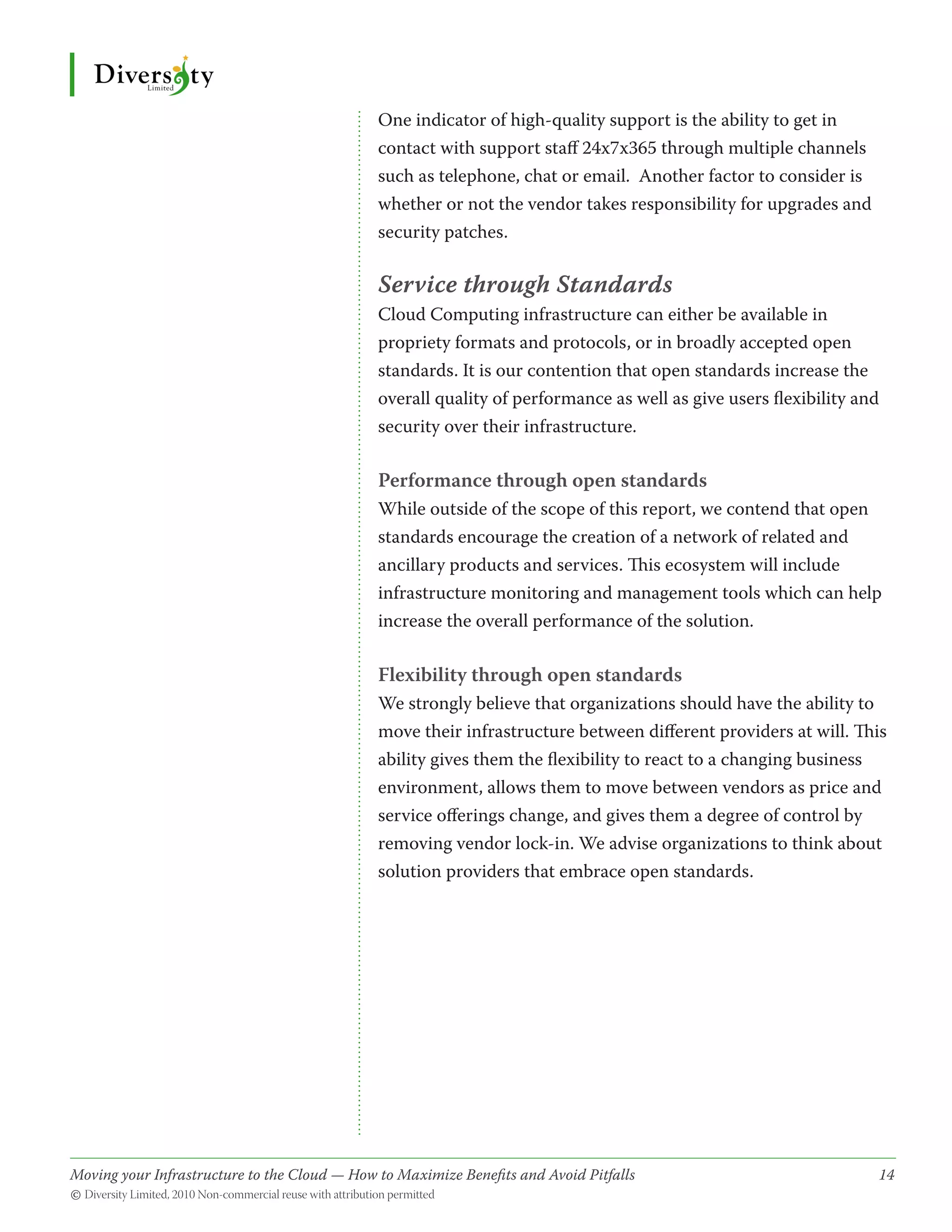 One indicator of high-quality support is the ability to get in
                                              contact with support staff 24x7x365 through multiple channels
                                              such as telephone, chat or email. Another factor to consider is
                                              whether or not the vendor takes responsibility for upgrades and
                                              security patches.

                                              Service through Standards
                                              Cloud Computing infrastructure can either be available in
                                              propriety formats and protocols, or in broadly accepted open
                                              standards. It is our contention that open standards increase the
                                              overall quality of performance as well as give users flexibility and
                                              security over their infrastructure.

                                              Performance through open standards
                                              While outside of the scope of this report, we contend that open
                                              standards encourage the creation of a network of related and
                                              ancillary products and services. This ecosystem will include
                                              infrastructure monitoring and management tools which can help
                                              increase the overall performance of the solution.

                                              Flexibility through open standards
                                              We strongly believe that organizations should have the ability to
                                              move their infrastructure between different providers at will. This
                                              ability gives them the flexibility to react to a changing business
                                              environment, allows them to move between vendors as price and
                                              service offerings change, and gives them a degree of control by
                                              removing vendor lock-in. We advise organizations to think about
                                              solution providers that embrace open standards.




Moving your Infrastructure to the Cloud — How to Maximize Benefits and Avoid Pitfalls 	
                                                   ­                                                             14
© Diversity Limited, 2010 Non-commercial reuse with attribution permitted
 
