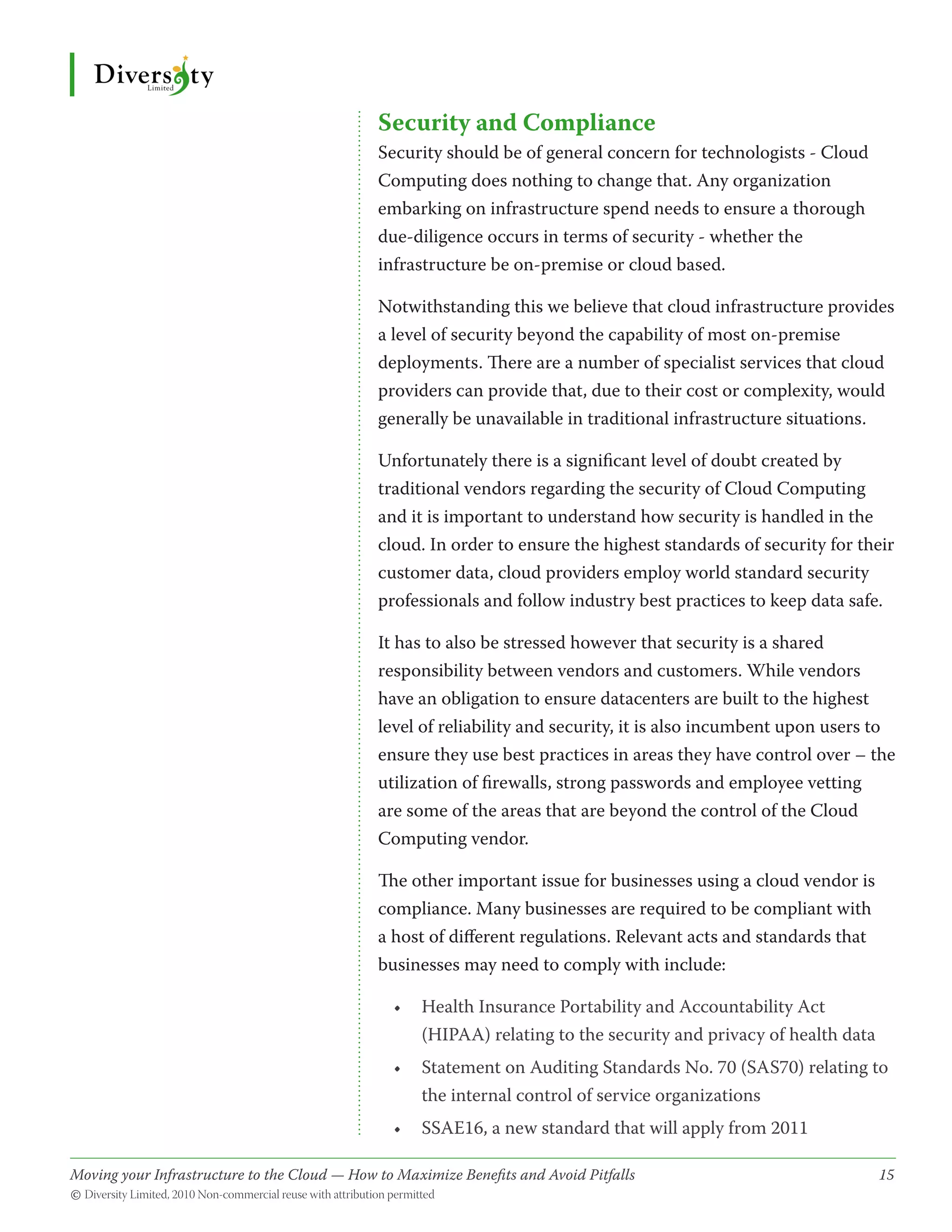 Security and Compliance
                                              Security should be of general concern for technologists - Cloud
                                              Computing does nothing to change that. Any organization
                                              embarking on infrastructure spend needs to ensure a thorough
                                              due-diligence occurs in terms of security - whether the
                                              infrastructure be on-premise or cloud based.

                                              Notwithstanding this we believe that cloud infrastructure provides
                                              a level of security beyond the capability of most on-premise
                                              deployments. There are a number of specialist services that cloud
                                              providers can provide that, due to their cost or complexity, would
                                              generally be unavailable in traditional infrastructure situations.

                                              Unfortunately there is a significant level of doubt created by
                                              traditional vendors regarding the security of Cloud Computing
                                              and it is important to understand how security is handled in the
                                              cloud. In order to ensure the highest standards of security for their
                                              customer data, cloud providers employ world standard security
                                              professionals and follow industry best practices to keep data safe.

                                              It has to also be stressed however that security is a shared
                                              responsibility between vendors and customers. While vendors
                                              have an obligation to ensure datacenters are built to the highest
                                              level of reliability and security, it is also incumbent upon users to
                                              ensure they use best practices in areas they have control over – the
                                              utilization of firewalls, strong passwords and employee vetting
                                              are some of the areas that are beyond the control of the Cloud
                                              Computing vendor.

                                              The other important issue for businesses using a cloud vendor is
                                              compliance. Many businesses are required to be compliant with
                                              a host of different regulations. Relevant acts and standards that
                                              businesses may need to comply with include:

                                                •	 Health Insurance Portability and Accountability Act
                                                   (HIPAA) relating to the security and privacy of health data
                                                •	 Statement on Auditing Standards No. 70 (SAS70) relating to
                                                   the internal control of service organizations
                                                •	 SSAE16, a new standard that will apply from 2011

Moving your Infrastructure to the Cloud — How to Maximize Benefits and Avoid Pitfalls 	
                                                   ­                                                              15
© Diversity Limited, 2010 Non-commercial reuse with attribution permitted
 