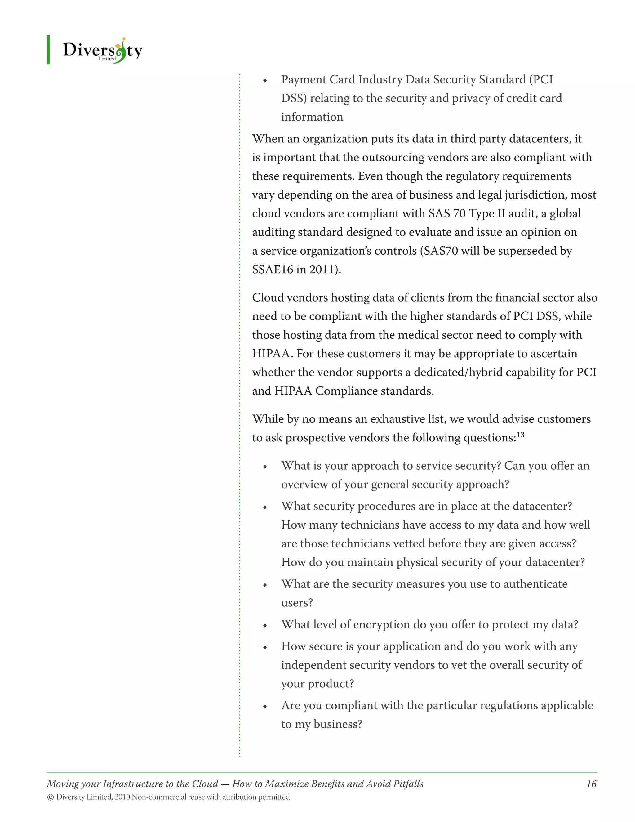 •	 Payment Card Industry Data Security Standard (PCI
                                                   DSS) relating to the security and privacy of credit card
                                                   information
                                              When an organization puts its data in third party datacenters, it
                                              is important that the outsourcing vendors are also compliant with
                                              these requirements. Even though the regulatory requirements
                                              vary depending on the area of business and legal jurisdiction, most
                                              cloud vendors are compliant with SAS 70 Type II audit, a global
                                              auditing standard designed to evaluate and issue an opinion on
                                              a service organization’s controls (SAS70 will be superseded by
                                              SSAE16 in 2011).

                                              Cloud vendors hosting data of clients from the financial sector also
                                              need to be compliant with the higher standards of PCI DSS, while
                                              those hosting data from the medical sector need to comply with
                                              HIPAA. For these customers it may be appropriate to ascertain
                                              whether the vendor supports a dedicated/hybrid capability for PCI
                                              and HIPAA Compliance standards.

                                              While by no means an exhaustive list, we would advise customers
                                              to ask prospective vendors the following questions:13

                                                •	 What is your approach to service security? Can you offer an
                                                   overview of your general security approach?
                                                •	 What security procedures are in place at the datacenter?
                                                   How many technicians have access to my data and how well
                                                   are those technicians vetted before they are given access?
                                                   How do you maintain physical security of your datacenter?
                                                •	 What are the security measures you use to authenticate
                                                   users?
                                                •	 What level of encryption do you offer to protect my data?
                                                •	 How secure is your application and do you work with any
                                                   independent security vendors to vet the overall security of
                                                   your product?
                                                •	 Are you compliant with the particular regulations applicable
                                                   to my business?



Moving your Infrastructure to the Cloud — How to Maximize Benefits and Avoid Pitfalls 	
                                                   ­                                                             16
© Diversity Limited, 2010 Non-commercial reuse with attribution permitted
 