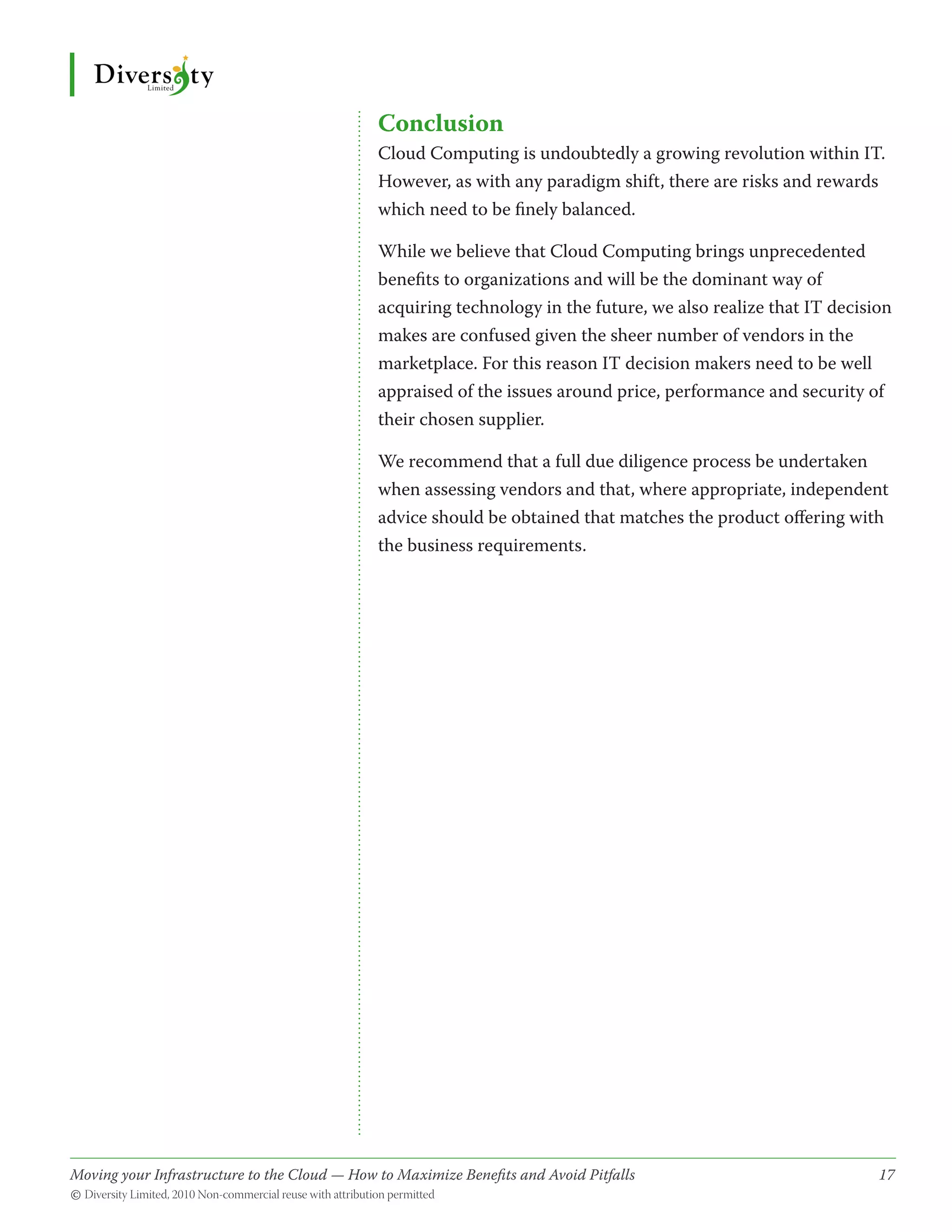 Conclusion
                                              Cloud Computing is undoubtedly a growing revolution within IT.
                                              However, as with any paradigm shift, there are risks and rewards
                                              which need to be finely balanced.

                                              While we believe that Cloud Computing brings unprecedented
                                              benefits to organizations and will be the dominant way of
                                              acquiring technology in the future, we also realize that IT decision
                                              makes are confused given the sheer number of vendors in the
                                              marketplace. For this reason IT decision makers need to be well
                                              appraised of the issues around price, performance and security of
                                              their chosen supplier.

                                              We recommend that a full due diligence process be undertaken
                                              when assessing vendors and that, where appropriate, independent
                                              advice should be obtained that matches the product offering with
                                              the business requirements.




Moving your Infrastructure to the Cloud — How to Maximize Benefits and Avoid Pitfalls 	
                                                   ­                                                            17
© Diversity Limited, 2010 Non-commercial reuse with attribution permitted
 