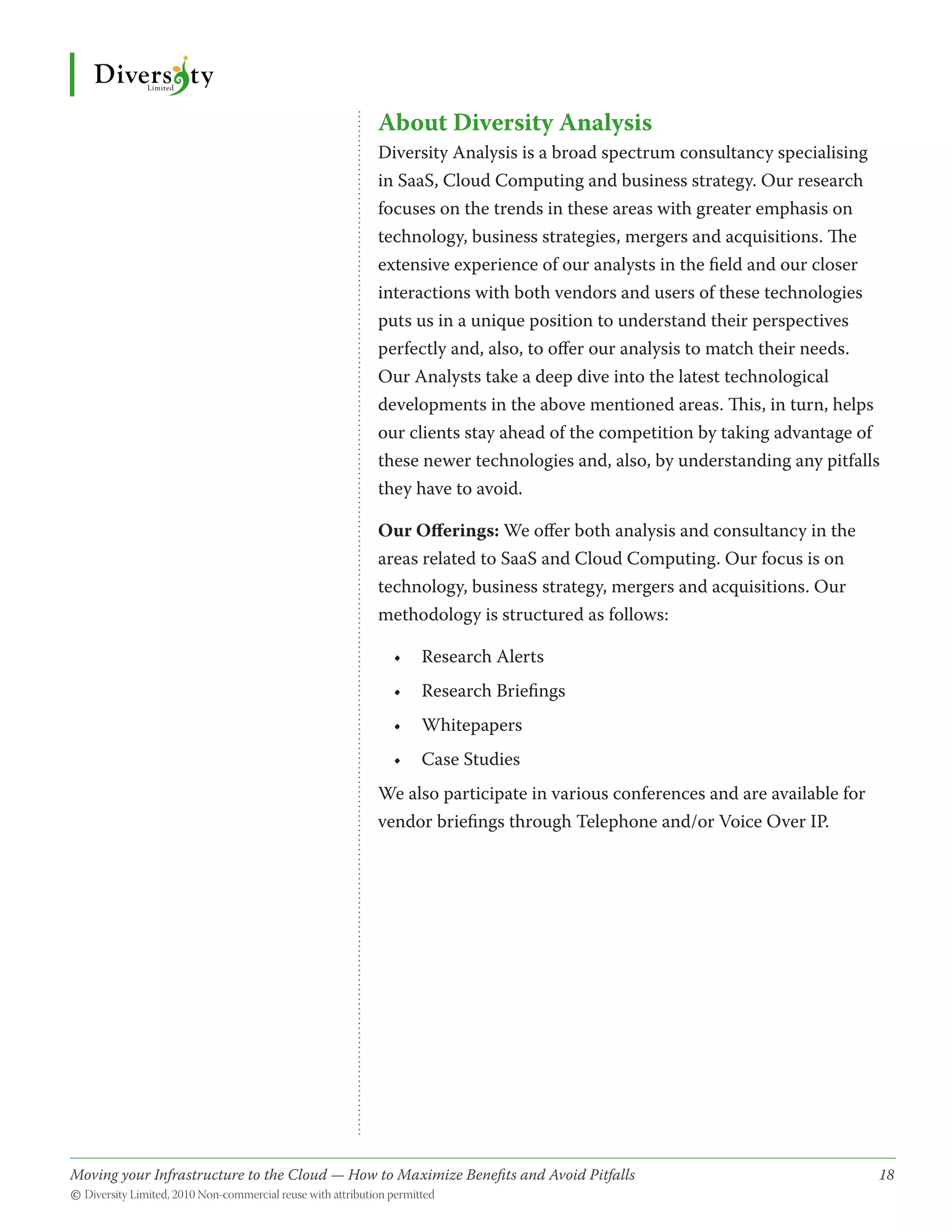 About Diversity Analysis
                                              Diversity Analysis is a broad spectrum consultancy specialising
                                              in SaaS, Cloud Computing and business strategy. Our research
                                              focuses on the trends in these areas with greater emphasis on
                                              technology, business strategies, mergers and acquisitions. The
                                              extensive experience of our analysts in the field and our closer
                                              interactions with both vendors and users of these technologies
                                              puts us in a unique position to understand their perspectives
                                              perfectly and, also, to offer our analysis to match their needs.
                                              Our Analysts take a deep dive into the latest technological
                                              developments in the above mentioned areas. This, in turn, helps
                                              our clients stay ahead of the competition by taking advantage of
                                              these newer technologies and, also, by understanding any pitfalls
                                              they have to avoid.

                                              Our Offerings: We offer both analysis and consultancy in the
                                              areas related to SaaS and Cloud Computing. Our focus is on
                                              technology, business strategy, mergers and acquisitions. Our
                                              methodology is structured as follows:

                                                •	 Research Alerts
                                                •	 Research Briefings
                                                •	 Whitepapers
                                                •	 Case Studies
                                              We also participate in various conferences and are available for
                                              vendor briefings through Telephone and/or Voice Over IP.




Moving your Infrastructure to the Cloud — How to Maximize Benefits and Avoid Pitfalls 	
                                                   ­                                                             18
© Diversity Limited, 2010 Non-commercial reuse with attribution permitted
 