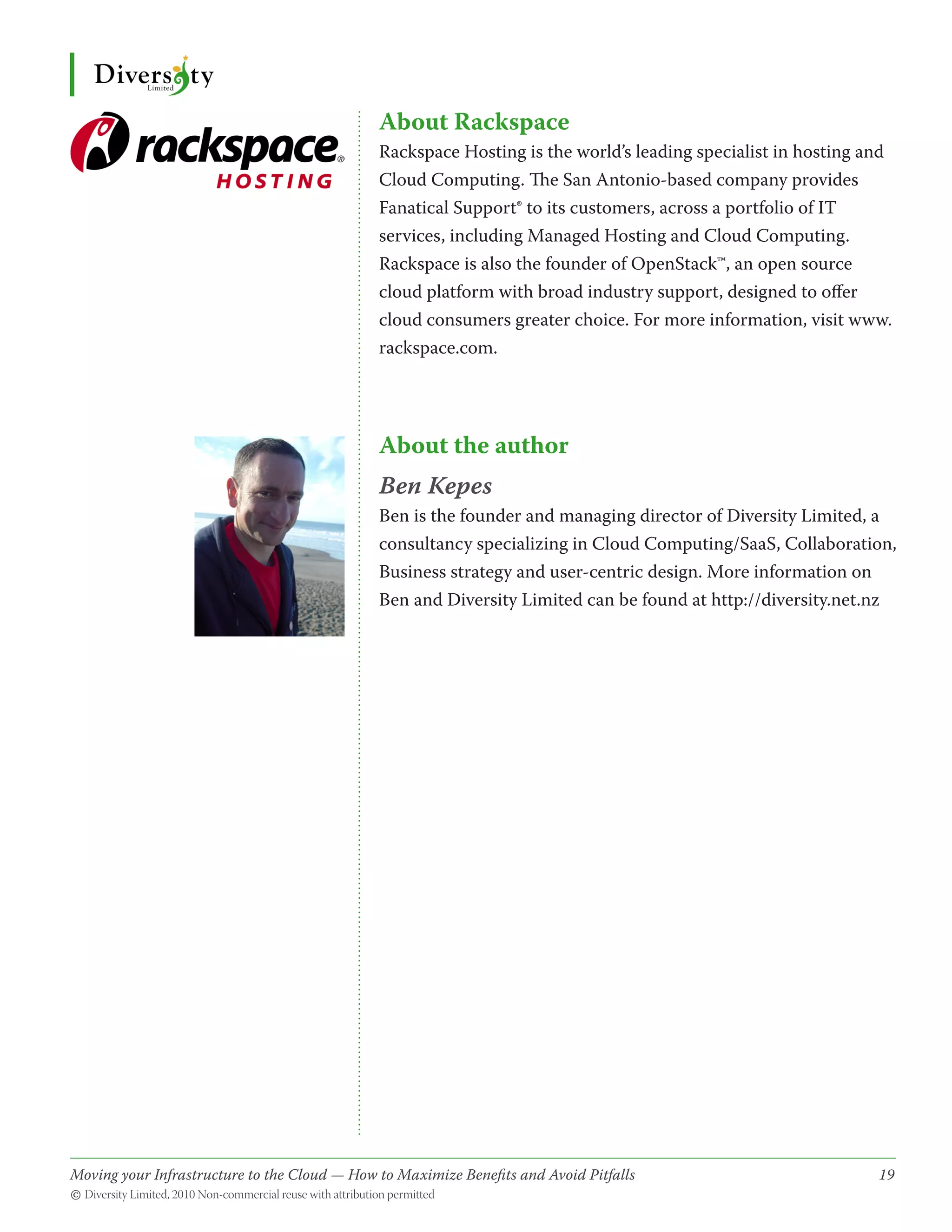 About Rackspace
                                              Rackspace Hosting is the world’s leading specialist in hosting and
                                              Cloud Computing. The San Antonio-based company provides
                                              Fanatical Support® to its customers, across a portfolio of IT
                                              services, including Managed Hosting and Cloud Computing.
                                              Rackspace is also the founder of OpenStack™, an open source
                                              cloud platform with broad industry support, designed to offer
                                              cloud consumers greater choice. For more information, visit www.
                                              rackspace.com.




                                              About the author
                                              Ben Kepes
                                              Ben is the founder and managing director of Diversity Limited, a
                                              consultancy specializing in Cloud Computing/SaaS, Collaboration,
                                              Business strategy and user-centric design. More information on
                                              Ben and Diversity Limited can be found at http://diversity.net.nz




Moving your Infrastructure to the Cloud — How to Maximize Benefits and Avoid Pitfalls 	
                                                   ­                                                          19
© Diversity Limited, 2010 Non-commercial reuse with attribution permitted
 