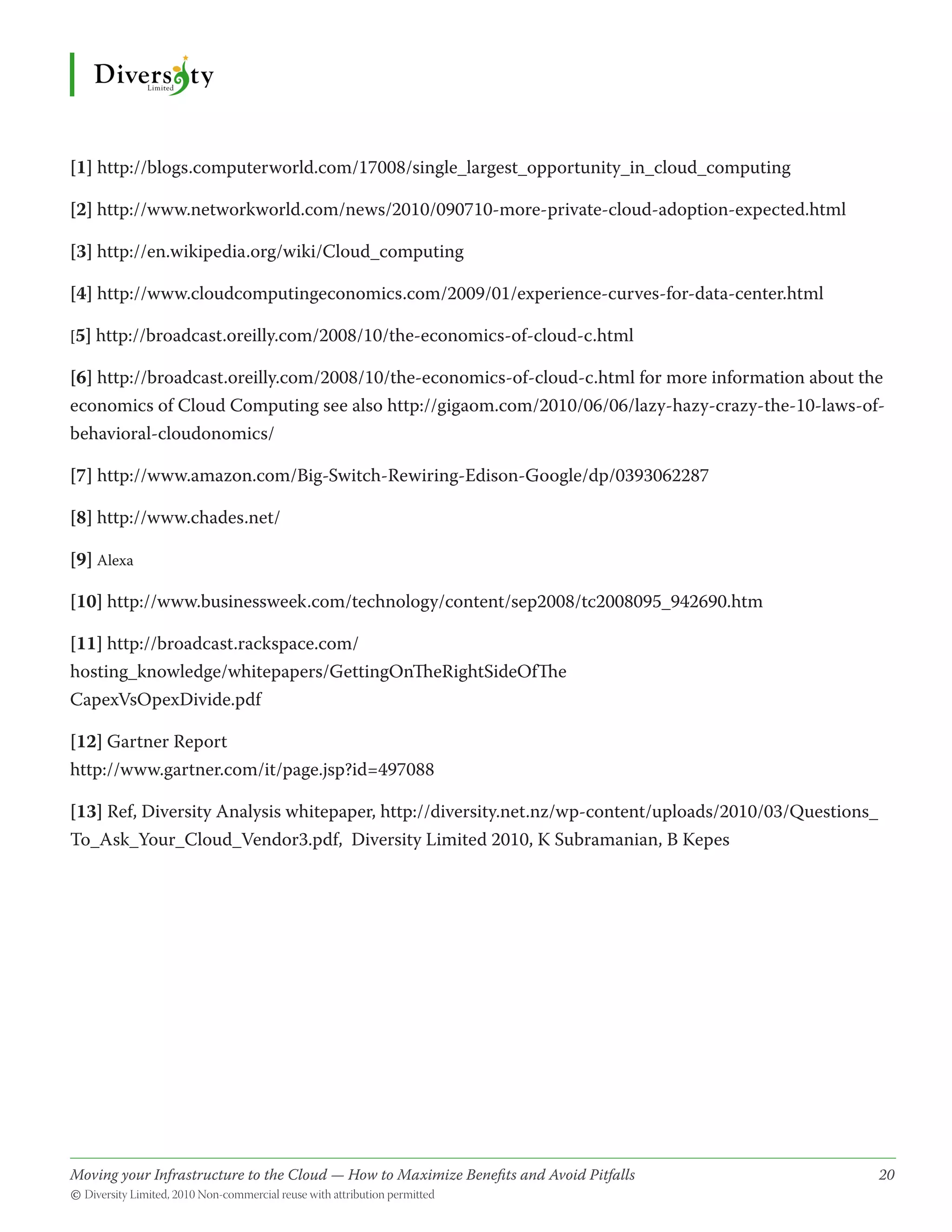 [1] http://blogs.computerworld.com/17008/single_largest_opportunity_in_cloud_computing

[2] http://www.networkworld.com/news/2010/090710-more-private-cloud-adoption-expected.html

[3] http://en.wikipedia.org/wiki/Cloud_computing

[4] http://www.cloudcomputingeconomics.com/2009/01/experience-curves-for-data-center.html

[5] http://broadcast.oreilly.com/2008/10/the-economics-of-cloud-c.html

[6] http://broadcast.oreilly.com/2008/10/the-economics-of-cloud-c.html for more information about the
economics of Cloud Computing see also http://gigaom.com/2010/06/06/lazy-hazy-crazy-the-10-laws-of-
behavioral-cloudonomics/

[7] http://www.amazon.com/Big-Switch-Rewiring-Edison-Google/dp/0393062287

[8] http://www.chades.net/

[9] Alexa

[10] http://www.businessweek.com/technology/content/sep2008/tc2008095_942690.htm

[11] http://broadcast.rackspace.com/
hosting_knowledge/whitepapers/GettingOnTheRightSideOfThe
CapexVsOpexDivide.pdf

[12] Gartner Report
http://www.gartner.com/it/page.jsp?id=497088

[13] Ref, Diversity Analysis whitepaper, http://diversity.net.nz/wp-content/uploads/2010/03/Questions_
To_Ask_Your_Cloud_Vendor3.pdf, Diversity Limited 2010, K Subramanian, B Kepes




Moving your Infrastructure to the Cloud — How to Maximize Benefits and Avoid Pitfalls 	
                                                   ­                                                     20
© Diversity Limited, 2010 Non-commercial reuse with attribution permitted
 