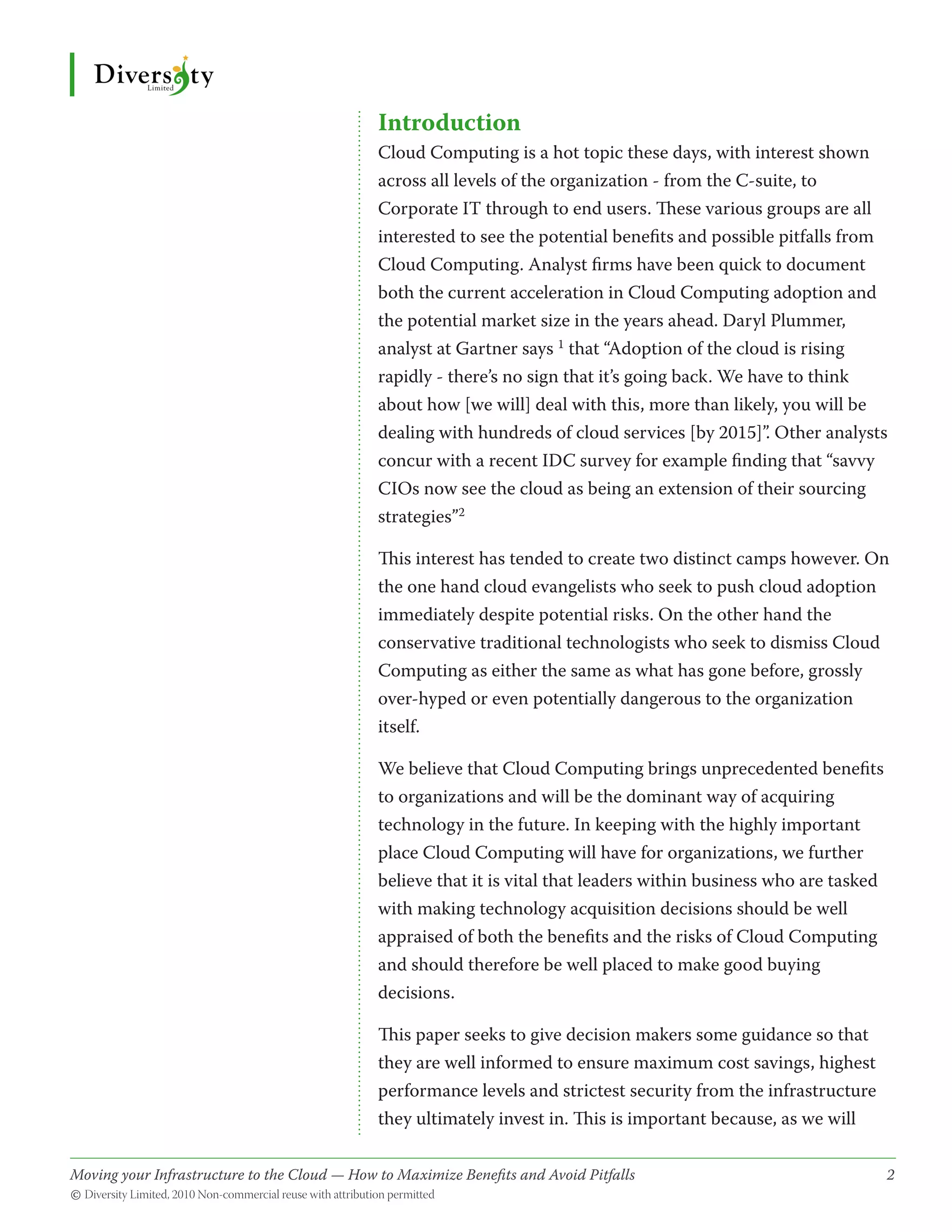 Introduction
                                              Cloud Computing is a hot topic these days, with interest shown
                                              across all levels of the organization - from the C-suite, to
                                              Corporate IT through to end users. These various groups are all
                                              interested to see the potential benefits and possible pitfalls from
                                              Cloud Computing. Analyst firms have been quick to document
                                              both the current acceleration in Cloud Computing adoption and
                                              the potential market size in the years ahead. Daryl Plummer,
                                              analyst at Gartner says 1 that “Adoption of the cloud is rising
                                              rapidly - there’s no sign that it’s going back. We have to think
                                              about how [we will] deal with this, more than likely, you will be
                                              dealing with hundreds of cloud services [by 2015]”. Other analysts
                                              concur with a recent IDC survey for example finding that “savvy
                                              CIOs now see the cloud as being an extension of their sourcing
                                              strategies”2

                                              This interest has tended to create two distinct camps however. On
                                              the one hand cloud evangelists who seek to push cloud adoption
                                              immediately despite potential risks. On the other hand the
                                              conservative traditional technologists who seek to dismiss Cloud
                                              Computing as either the same as what has gone before, grossly
                                              over-hyped or even potentially dangerous to the organization
                                              itself.

                                              We believe that Cloud Computing brings unprecedented benefits
                                              to organizations and will be the dominant way of acquiring
                                              technology in the future. In keeping with the highly important
                                              place Cloud Computing will have for organizations, we further
                                              believe that it is vital that leaders within business who are tasked
                                              with making technology acquisition decisions should be well
                                              appraised of both the benefits and the risks of Cloud Computing
                                              and should therefore be well placed to make good buying
                                              decisions.

                                              This paper seeks to give decision makers some guidance so that
                                              they are well informed to ensure maximum cost savings, highest
                                              performance levels and strictest security from the infrastructure
                                              they ultimately invest in. This is important because, as we will

Moving your Infrastructure to the Cloud — How to Maximize Benefits and Avoid Pitfalls 	
                                                   ­                                                                 2
© Diversity Limited, 2010 Non-commercial reuse with attribution permitted
 
