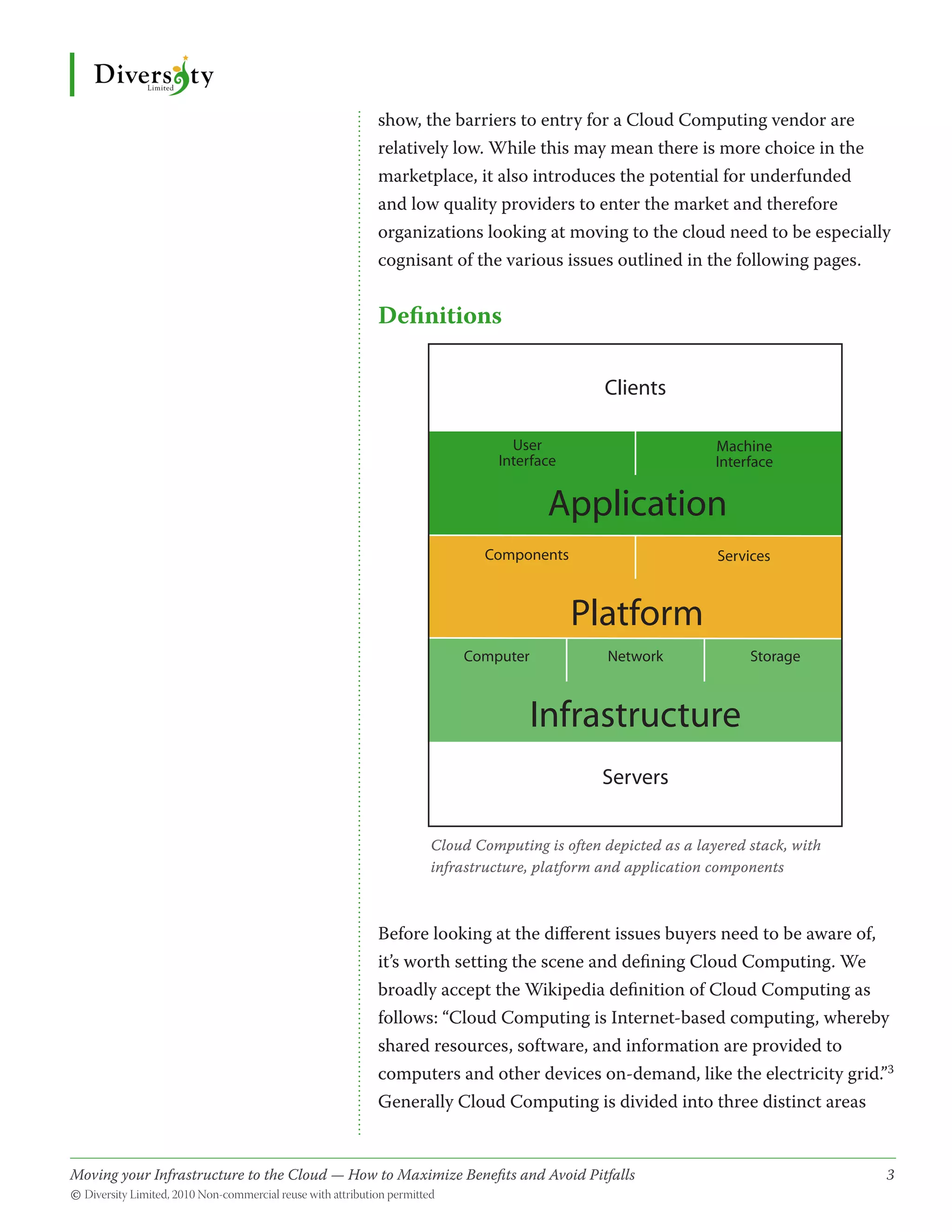 show, the barriers to entry for a Cloud Computing vendor are
                                              relatively low. While this may mean there is more choice in the
                                              marketplace, it also introduces the potential for underfunded
                                              and low quality providers to enter the market and therefore
                                              organizations looking at moving to the cloud need to be especially
                                              cognisant of the various issues outlined in the following pages.


                                              Definitions

                                                                                Clients

                                                                  User                          Machine
                                                                Interface                       Interface


                                                                        Application
                                                              Components                        Services



                                                                            Platform
                                                           Computer              Network             Storage



                                                                      Infrastructure
                                                                                Servers


                                                      Cloud Computing is often depicted as a layered stack, with
                                                      infrastructure, platform and application components



                                              Before looking at the different issues buyers need to be aware of,
                                              it’s worth setting the scene and defining Cloud Computing. We
                                              broadly accept the Wikipedia definition of Cloud Computing as
                                              follows: “Cloud Computing is Internet-based computing, whereby
                                              shared resources, software, and information are provided to
                                              computers and other devices on-demand, like the electricity grid.”3
                                              Generally Cloud Computing is divided into three distinct areas


Moving your Infrastructure to the Cloud — How to Maximize Benefits and Avoid Pitfalls 	
                                                   ­                                                               3
© Diversity Limited, 2010 Non-commercial reuse with attribution permitted
 