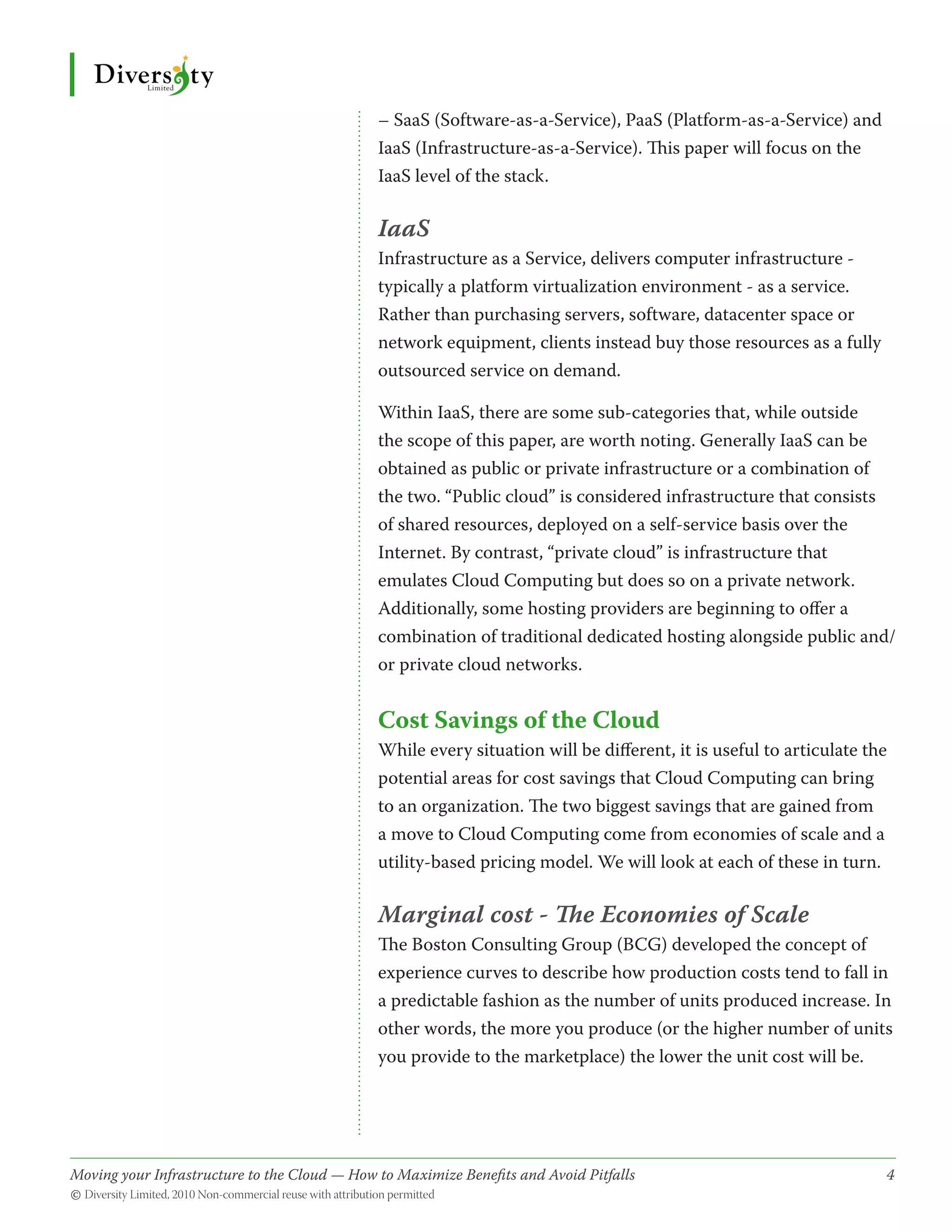 – SaaS (Software-as-a-Service), PaaS (Platform-as-a-Service) and
                                              IaaS (Infrastructure-as-a-Service). This paper will focus on the
                                              IaaS level of the stack.

                                              IaaS
                                              Infrastructure as a Service, delivers computer infrastructure -
                                              typically a platform virtualization environment - as a service.
                                              Rather than purchasing servers, software, datacenter space or
                                              network equipment, clients instead buy those resources as a fully
                                              outsourced service on demand.

                                              Within IaaS, there are some sub-categories that, while outside
                                              the scope of this paper, are worth noting. Generally IaaS can be
                                              obtained as public or private infrastructure or a combination of
                                              the two. “Public cloud” is considered infrastructure that consists
                                              of shared resources, deployed on a self-service basis over the
                                              Internet. By contrast, “private cloud” is infrastructure that
                                              emulates Cloud Computing but does so on a private network.
                                              Additionally, some hosting providers are beginning to offer a
                                              combination of traditional dedicated hosting alongside public and/
                                              or private cloud networks.


                                              Cost Savings of the Cloud
                                              While every situation will be different, it is useful to articulate the
                                              potential areas for cost savings that Cloud Computing can bring
                                              to an organization. The two biggest savings that are gained from
                                              a move to Cloud Computing come from economies of scale and a
                                              utility-based pricing model. We will look at each of these in turn.

                                              Marginal cost - The Economies of Scale
                                              The Boston Consulting Group (BCG) developed the concept of
                                              experience curves to describe how production costs tend to fall in
                                              a predictable fashion as the number of units produced increase. In
                                              other words, the more you produce (or the higher number of units
                                              you provide to the marketplace) the lower the unit cost will be.




Moving your Infrastructure to the Cloud — How to Maximize Benefits and Avoid Pitfalls 	
                                                   ­                                                                4
© Diversity Limited, 2010 Non-commercial reuse with attribution permitted
 