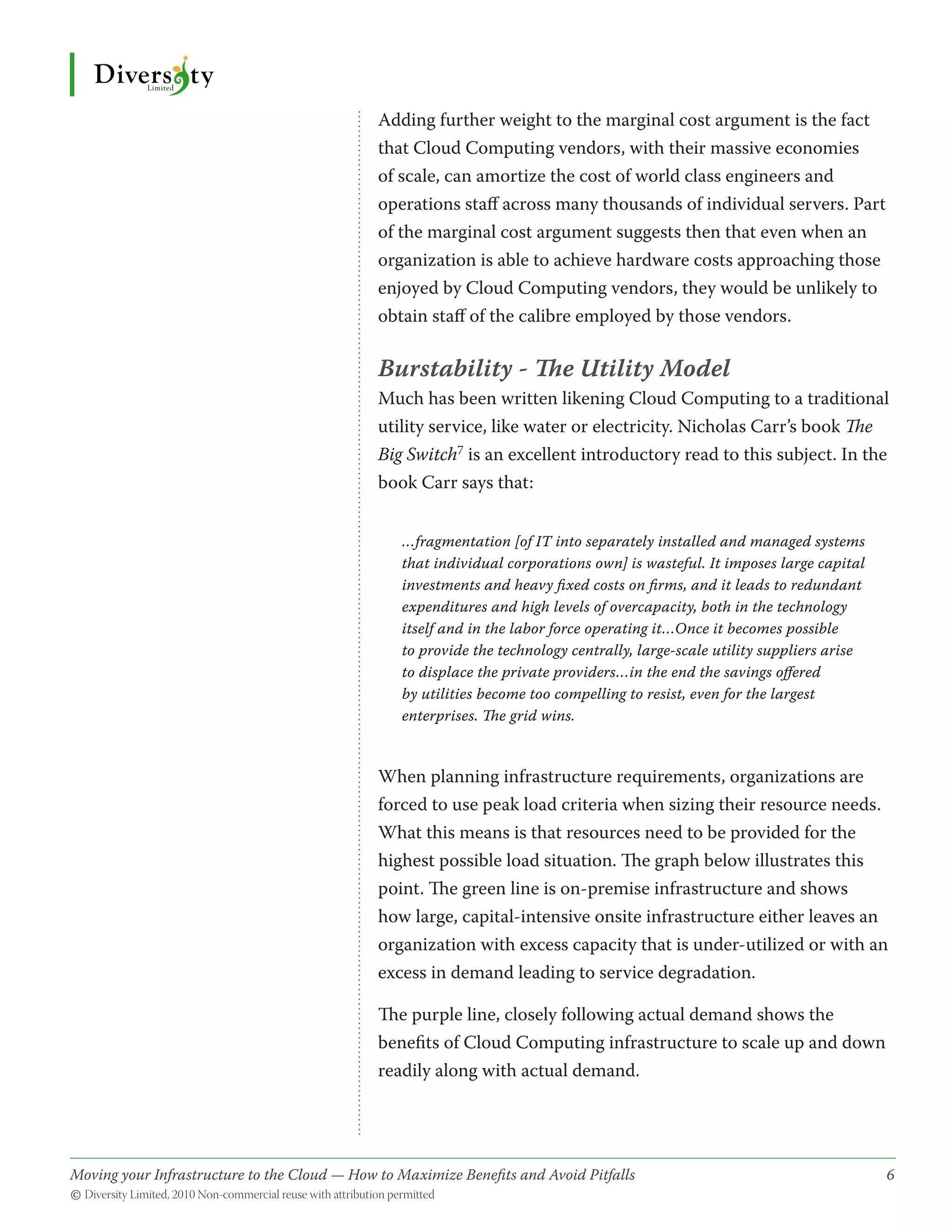 Adding further weight to the marginal cost argument is the fact
                                              that Cloud Computing vendors, with their massive economies
                                              of scale, can amortize the cost of world class engineers and
                                              operations staff across many thousands of individual servers. Part
                                              of the marginal cost argument suggests then that even when an
                                              organization is able to achieve hardware costs approaching those
                                              enjoyed by Cloud Computing vendors, they would be unlikely to
                                              obtain staff of the calibre employed by those vendors.

                                              Burstability - The Utility Model
                                              Much has been written likening Cloud Computing to a traditional
                                              utility service, like water or electricity. Nicholas Carr’s book The
                                              Big Switch7 is an excellent introductory read to this subject. In the
                                              book Carr says that:


                                                  …fragmentation [of IT into separately installed and managed systems
                                                  that individual corporations own] is wasteful. It imposes large capital
                                                  investments and heavy fixed costs on firms, and it leads to redundant
                                                  expenditures and high levels of overcapacity, both in the technology
                                                  itself and in the labor force operating it…Once it becomes possible
                                                  to provide the technology centrally, large-scale utility suppliers arise
                                                  to displace the private providers…in the end the savings offered
                                                  by utilities become too compelling to resist, even for the largest
                                                  enterprises. The grid wins.


                                              When planning infrastructure requirements, organizations are
                                              forced to use peak load criteria when sizing their resource needs.
                                              What this means is that resources need to be provided for the
                                              highest possible load situation. The graph below illustrates this
                                              point. The green line is on-premise infrastructure and shows
                                              how large, capital-intensive onsite infrastructure either leaves an
                                              organization with excess capacity that is under-utilized or with an
                                              excess in demand leading to service degradation.

                                              The purple line, closely following actual demand shows the
                                              benefits of Cloud Computing infrastructure to scale up and down
                                              readily along with actual demand.




Moving your Infrastructure to the Cloud — How to Maximize Benefits and Avoid Pitfalls 	
                                                   ­                                                                         6
© Diversity Limited, 2010 Non-commercial reuse with attribution permitted
 
