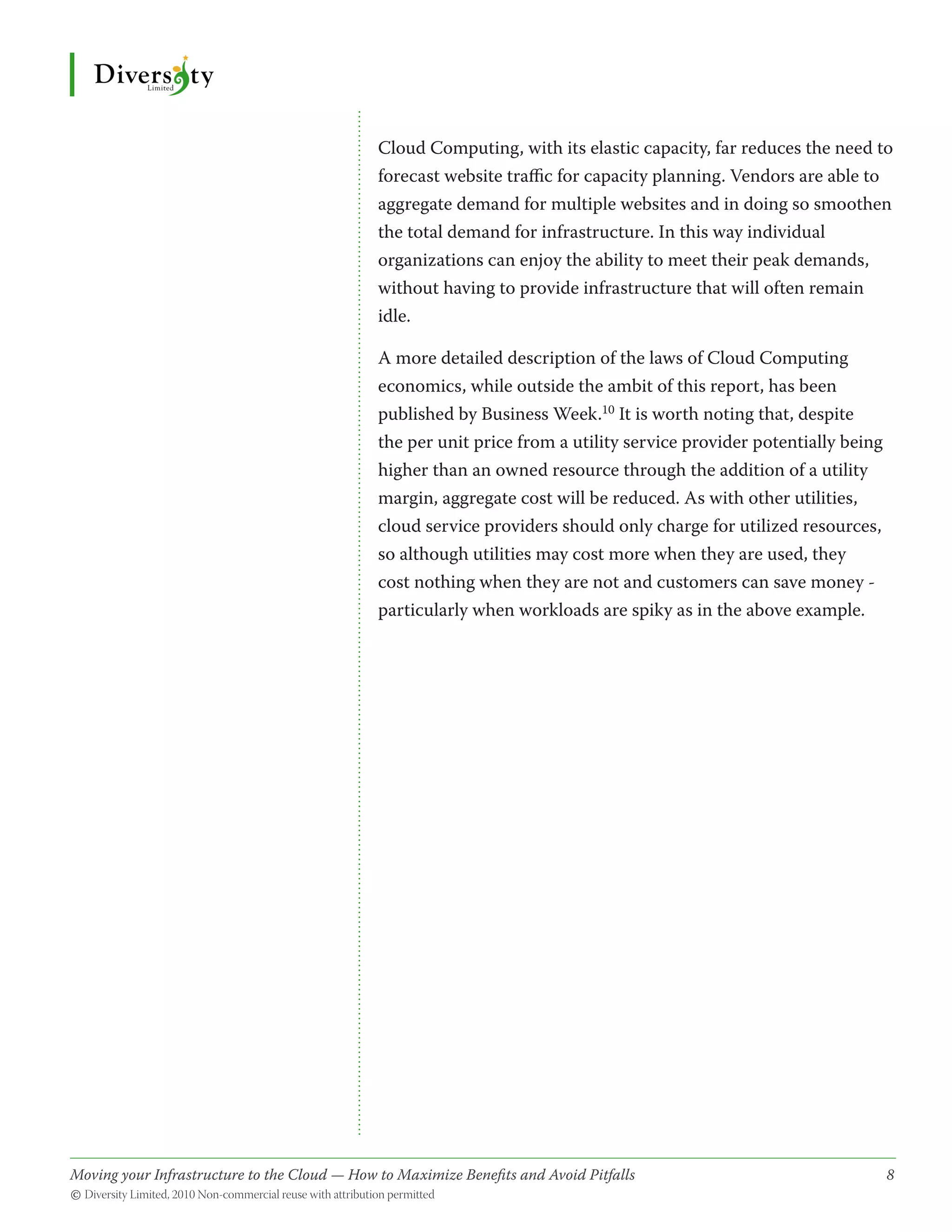 Cloud Computing, with its elastic capacity, far reduces the need to
                                              forecast website traffic for capacity planning. Vendors are able to
                                              aggregate demand for multiple websites and in doing so smoothen
                                              the total demand for infrastructure. In this way individual
                                              organizations can enjoy the ability to meet their peak demands,
                                              without having to provide infrastructure that will often remain
                                              idle.

                                              A more detailed description of the laws of Cloud Computing
                                              economics, while outside the ambit of this report, has been
                                              published by Business Week.10 It is worth noting that, despite
                                              the per unit price from a utility service provider potentially being
                                              higher than an owned resource through the addition of a utility
                                              margin, aggregate cost will be reduced. As with other utilities,
                                              cloud service providers should only charge for utilized resources,
                                              so although utilities may cost more when they are used, they
                                              cost nothing when they are not and customers can save money -
                                              particularly when workloads are spiky as in the above example.




Moving your Infrastructure to the Cloud — How to Maximize Benefits and Avoid Pitfalls 	
                                                   ­                                                                 8
© Diversity Limited, 2010 Non-commercial reuse with attribution permitted
 