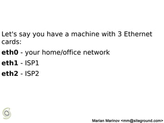 Let's say you have a machine with 3 Ethernet
cards:
eth0 - your home/office network
eth1 - ISP1
eth2 - ISP2
Marian Marinov <mm@siteground.com>
 