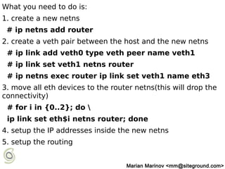 What you need to do is:
1. create a new netns
# ip netns add router
2. create a veth pair between the host and the new netns
# ip link add veth0 type veth peer name veth1
# ip link set veth1 netns router
# ip netns exec router ip link set veth1 name eth3
3. move all eth devices to the router netns(this will drop the
connectivity)
# for i in {0..2}; do 
ip link set eth$i netns router; done
4. setup the IP addresses inside the new netns
5. setup the routing
Marian Marinov <mm@siteground.com>
 
