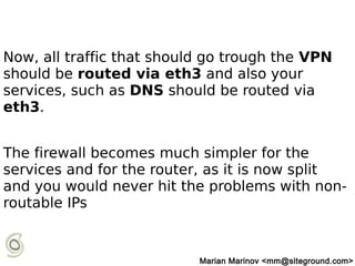 Now, all traffic that should go trough the VPN
should be routed via eth3 and also your
services, such as DNS should be routed via
eth3.
The firewall becomes much simpler for the
services and for the router, as it is now split
and you would never hit the problems with non-
routable IPs
Marian Marinov <mm@siteground.com>
 