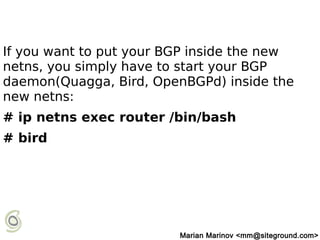 If you want to put your BGP inside the new
netns, you simply have to start your BGP
daemon(Quagga, Bird, OpenBGPd) inside the
new netns:
# ip netns exec router /bin/bash
# bird
Marian Marinov <mm@siteground.com>
 