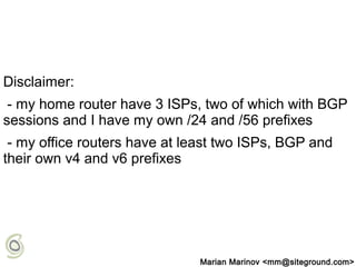 Disclaimer:
- my home router have 3 ISPs, two of which with BGP
sessions and I have my own /24 and /56 prefixes
- my office routers have at least two ISPs, BGP and
their own v4 and v6 prefixes
Marian Marinov <mm@siteground.com>
 