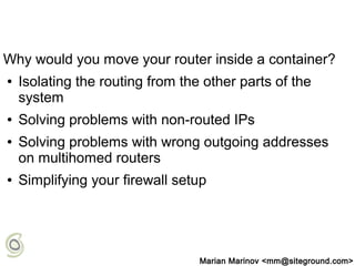 Why would you move your router inside a container?
● Isolating the routing from the other parts of the
system
● Solving problems with non-routed IPs
● Solving problems with wrong outgoing addresses
on multihomed routers
● Simplifying your firewall setup
Marian Marinov <mm@siteground.com>
 
