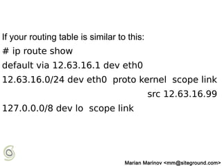 If your routing table is similar to this:
# ip route show
default via 12.63.16.1 dev eth0
12.63.16.0/24 dev eth0 proto kernel scope link
src 12.63.16.99
127.0.0.0/8 dev lo scope link
Marian Marinov <mm@siteground.com>
 
