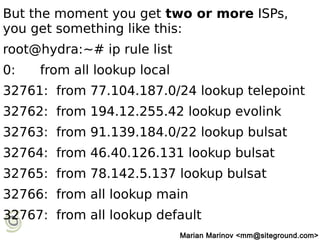 But the moment you get two or more ISPs,
you get something like this:
root@hydra:~# ip rule list
0: from all lookup local
32761: from 77.104.187.0/24 lookup telepoint
32762: from 194.12.255.42 lookup evolink
32763: from 91.139.184.0/22 lookup bulsat
32764: from 46.40.126.131 lookup bulsat
32765: from 78.142.5.137 lookup bulsat
32766: from all lookup main
32767: from all lookup default
Marian Marinov <mm@siteground.com>
 